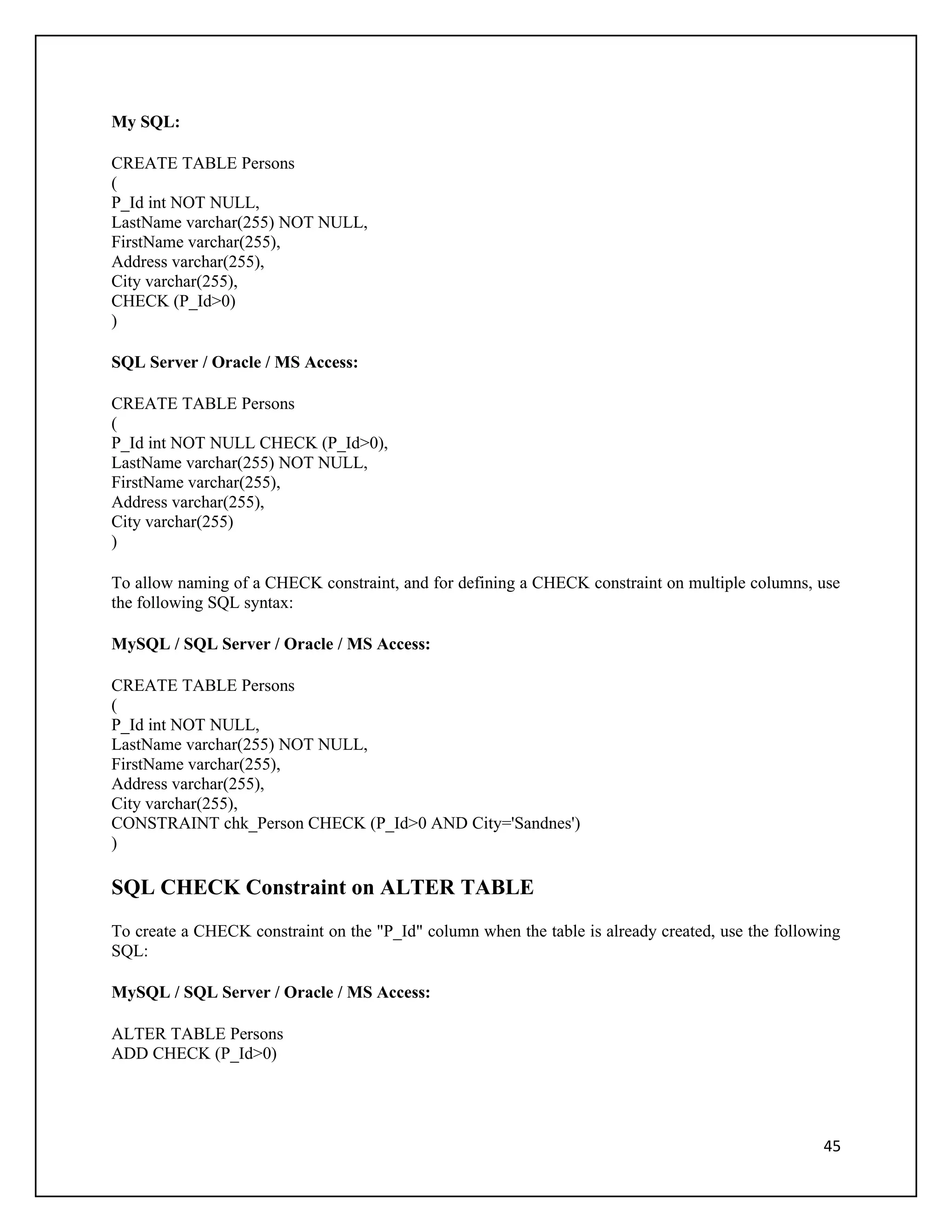 My SQL:

CREATE TABLE Persons
(
P_Id int NOT NULL,
LastName varchar(255) NOT NULL,
FirstName varchar(255),
Address varchar(255),
City varchar(255),
CHECK (P_Id>0)
)

SQL Server / Oracle / MS Access:

CREATE TABLE Persons
(
P_Id int NOT NULL CHECK (P_Id>0),
LastName varchar(255) NOT NULL,
FirstName varchar(255),
Address varchar(255),
City varchar(255)
)

To allow naming of a CHECK constraint, and for defining a CHECK constraint on multiple columns, use
the following SQL syntax:

MySQL / SQL Server / Oracle / MS Access:

CREATE TABLE Persons
(
P_Id int NOT NULL,
LastName varchar(255) NOT NULL,
FirstName varchar(255),
Address varchar(255),
City varchar(255),
CONSTRAINT chk_Person CHECK (P_Id>0 AND City='Sandnes')
)

SQL CHECK Constraint on ALTER TABLE
To create a CHECK constraint on the "P_Id" column when the table is already created, use the following
SQL:

MySQL / SQL Server / Oracle / MS Access:

ALTER TABLE Persons
ADD CHECK (P_Id>0)




                                                                                                   45
 