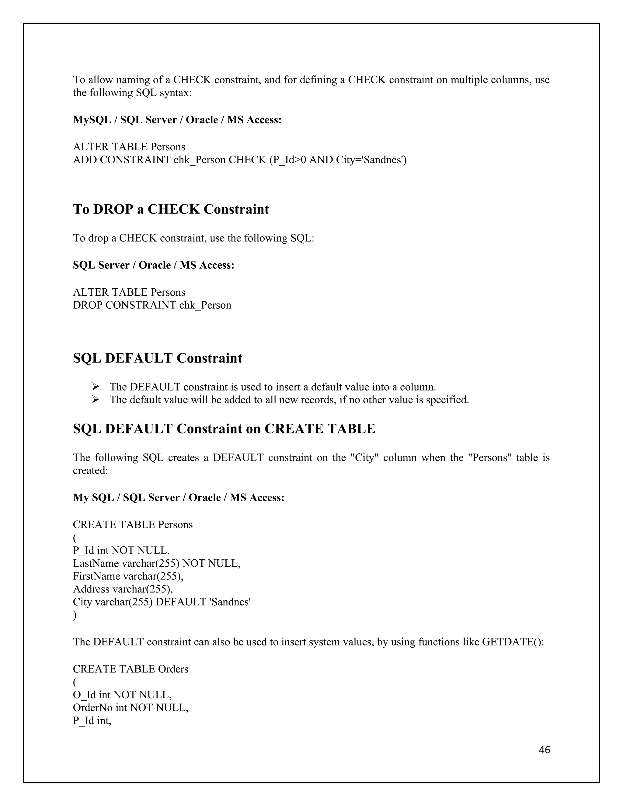 To allow naming of a CHECK constraint, and for defining a CHECK constraint on multiple columns, use
the following SQL syntax:

MySQL / SQL Server / Oracle / MS Access:

ALTER TABLE Persons
ADD CONSTRAINT chk_Person CHECK (P_Id>0 AND City='Sandnes')



To DROP a CHECK Constraint
To drop a CHECK constraint, use the following SQL:

SQL Server / Oracle / MS Access:

ALTER TABLE Persons
DROP CONSTRAINT chk_Person



SQL DEFAULT Constraint
    The DEFAULT constraint is used to insert a default value into a column.
    The default value will be added to all new records, if no other value is specified.

SQL DEFAULT Constraint on CREATE TABLE
The following SQL creates a DEFAULT constraint on the "City" column when the "Persons" table is
created:

My SQL / SQL Server / Oracle / MS Access:

CREATE TABLE Persons
(
P_Id int NOT NULL,
LastName varchar(255) NOT NULL,
FirstName varchar(255),
Address varchar(255),
City varchar(255) DEFAULT 'Sandnes'
)

The DEFAULT constraint can also be used to insert system values, by using functions like GETDATE():

CREATE TABLE Orders
(
O_Id int NOT NULL,
OrderNo int NOT NULL,
P_Id int,

                                                                                                 46
 