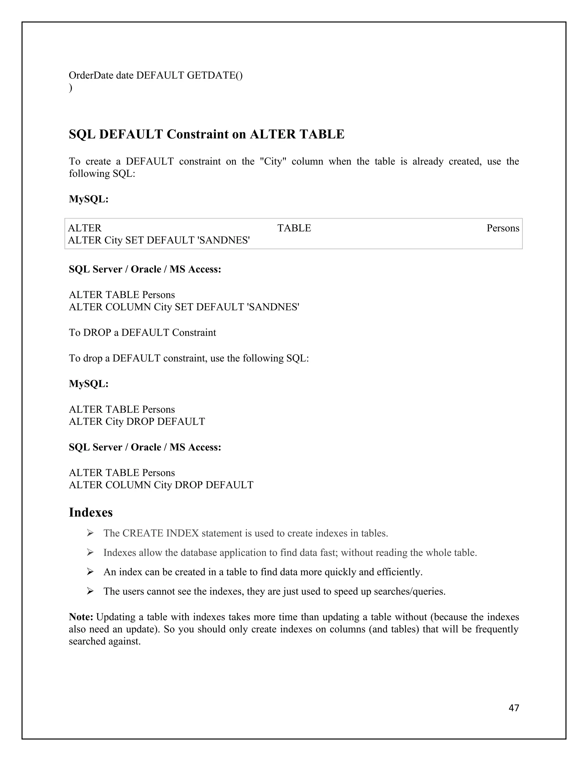 OrderDate date DEFAULT GETDATE()
)



SQL DEFAULT Constraint on ALTER TABLE
To create a DEFAULT constraint on the "City" column when the table is already created, use the
following SQL:

MySQL:

ALTER                                          TABLE                                              Persons
ALTER City SET DEFAULT 'SANDNES'

SQL Server / Oracle / MS Access:

ALTER TABLE Persons
ALTER COLUMN City SET DEFAULT 'SANDNES'

To DROP a DEFAULT Constraint

To drop a DEFAULT constraint, use the following SQL:

MySQL:

ALTER TABLE Persons
ALTER City DROP DEFAULT

SQL Server / Oracle / MS Access:

ALTER TABLE Persons
ALTER COLUMN City DROP DEFAULT

Indexes
    The CREATE INDEX statement is used to create indexes in tables.
    Indexes allow the database application to find data fast; without reading the whole table.
    An index can be created in a table to find data more quickly and efficiently.
    The users cannot see the indexes, they are just used to speed up searches/queries.

Note: Updating a table with indexes takes more time than updating a table without (because the indexes
also need an update). So you should only create indexes on columns (and tables) that will be frequently
searched against.




                                                                                                      47
 