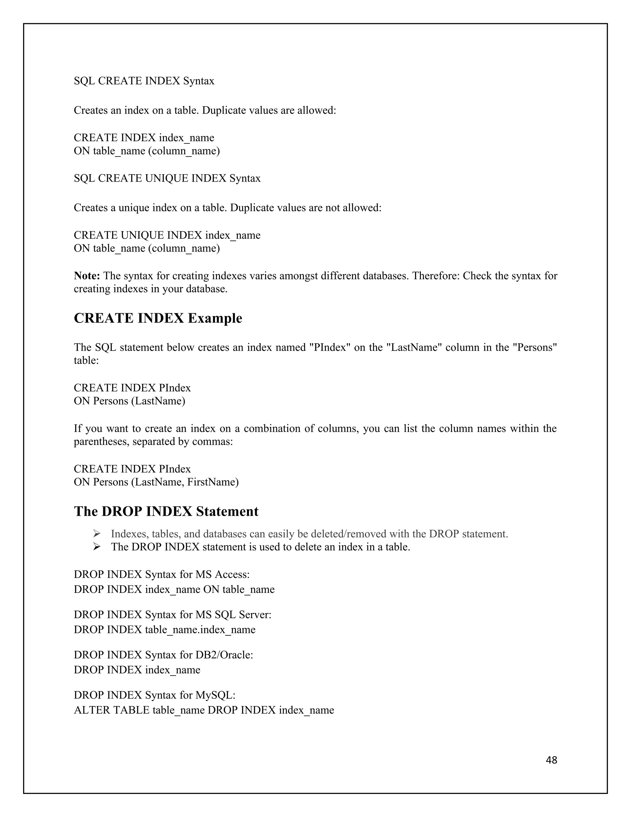 SQL CREATE INDEX Syntax

Creates an index on a table. Duplicate values are allowed:

CREATE INDEX index_name
ON table_name (column_name)

SQL CREATE UNIQUE INDEX Syntax

Creates a unique index on a table. Duplicate values are not allowed:

CREATE UNIQUE INDEX index_name
ON table_name (column_name)

Note: The syntax for creating indexes varies amongst different databases. Therefore: Check the syntax for
creating indexes in your database.

CREATE INDEX Example
The SQL statement below creates an index named "PIndex" on the "LastName" column in the "Persons"
table:

CREATE INDEX PIndex
ON Persons (LastName)

If you want to create an index on a combination of columns, you can list the column names within the
parentheses, separated by commas:

CREATE INDEX PIndex
ON Persons (LastName, FirstName)

The DROP INDEX Statement
     Indexes, tables, and databases can easily be deleted/removed with the DROP statement.
     The DROP INDEX statement is used to delete an index in a table.

DROP INDEX Syntax for MS Access:
DROP INDEX index_name ON table_name

DROP INDEX Syntax for MS SQL Server:
DROP INDEX table_name.index_name

DROP INDEX Syntax for DB2/Oracle:
DROP INDEX index_name

DROP INDEX Syntax for MySQL:
ALTER TABLE table_name DROP INDEX index_name



                                                                                                      48
 