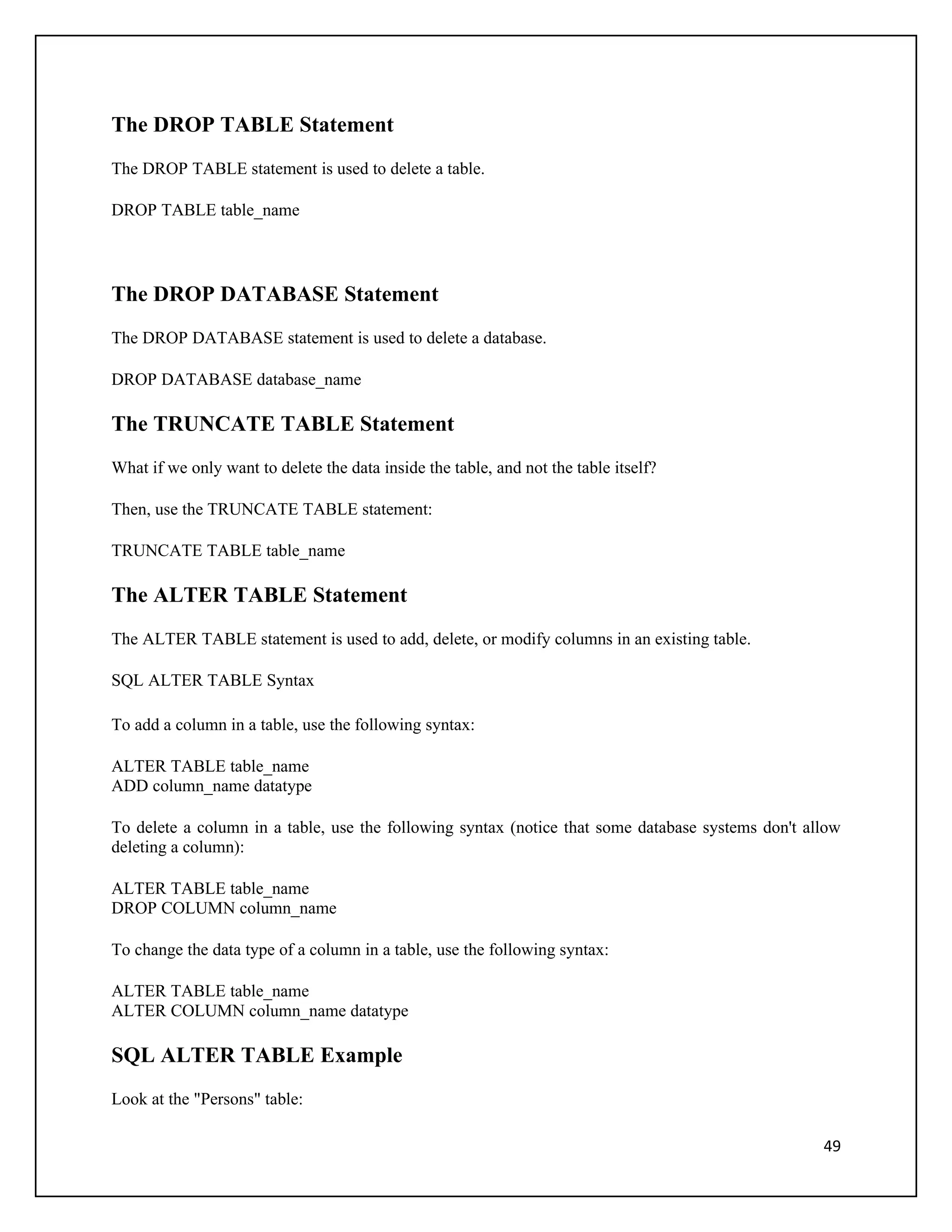 The DROP TABLE Statement
The DROP TABLE statement is used to delete a table.

DROP TABLE table_name




The DROP DATABASE Statement
The DROP DATABASE statement is used to delete a database.

DROP DATABASE database_name

The TRUNCATE TABLE Statement
What if we only want to delete the data inside the table, and not the table itself?

Then, use the TRUNCATE TABLE statement:

TRUNCATE TABLE table_name

The ALTER TABLE Statement
The ALTER TABLE statement is used to add, delete, or modify columns in an existing table.

SQL ALTER TABLE Syntax

To add a column in a table, use the following syntax:

ALTER TABLE table_name
ADD column_name datatype

To delete a column in a table, use the following syntax (notice that some database systems don't allow
deleting a column):

ALTER TABLE table_name
DROP COLUMN column_name

To change the data type of a column in a table, use the following syntax:

ALTER TABLE table_name
ALTER COLUMN column_name datatype

SQL ALTER TABLE Example
Look at the "Persons" table:

                                                                                                   49
 