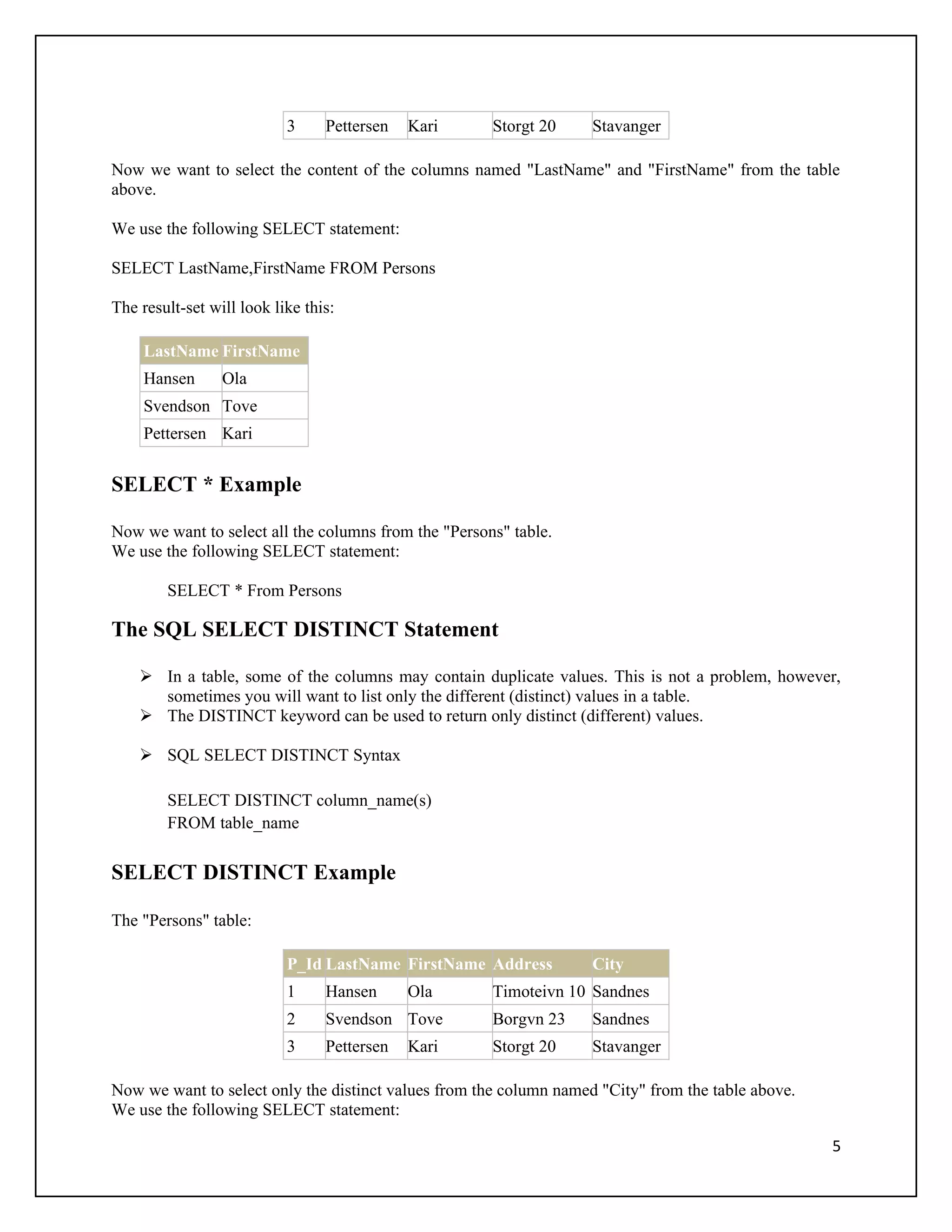 3     Pettersen   Kari     Storgt 20     Stavanger

Now we want to select the content of the columns named "LastName" and "FirstName" from the table
above.

We use the following SELECT statement:

SELECT LastName,FirstName FROM Persons

The result-set will look like this:

     LastName FirstName
     Hansen      Ola
     Svendson Tove
     Pettersen Kari


SELECT * Example

Now we want to select all the columns from the "Persons" table.
We use the following SELECT statement:

        SELECT * From Persons

The SQL SELECT DISTINCT Statement

     In a table, some of the columns may contain duplicate values. This is not a problem, however,
      sometimes you will want to list only the different (distinct) values in a table.
     The DISTINCT keyword can be used to return only distinct (different) values.

     SQL SELECT DISTINCT Syntax

        SELECT DISTINCT column_name(s)
        FROM table_name

SELECT DISTINCT Example

The "Persons" table:

                           P_Id LastName FirstName Address          City
                           1     Hansen      Ola      Timoteivn 10 Sandnes
                           2     Svendson Tove        Borgvn 23     Sandnes
                           3     Pettersen   Kari     Storgt 20     Stavanger

Now we want to select only the distinct values from the column named "City" from the table above.
We use the following SELECT statement:

                                                                                                    5
 