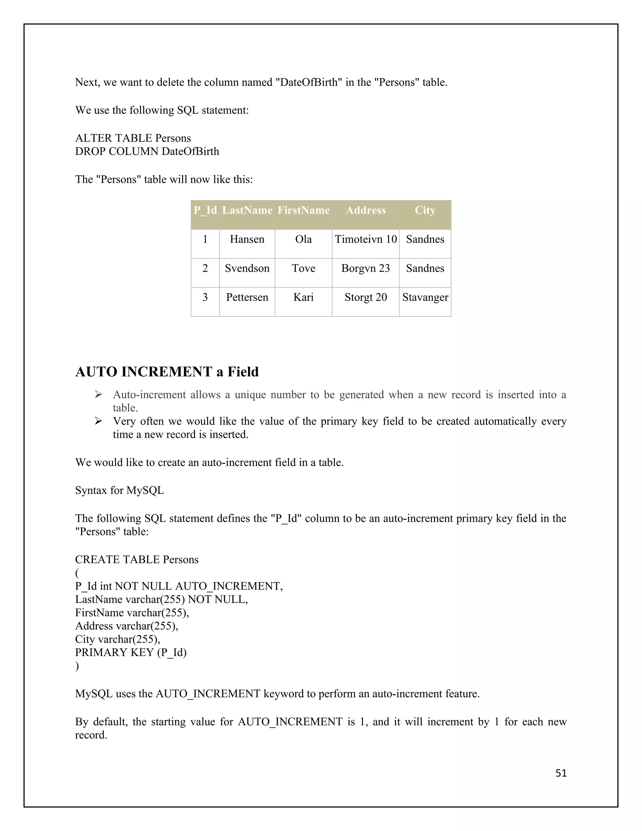 Next, we want to delete the column named "DateOfBirth" in the "Persons" table.

We use the following SQL statement:

ALTER TABLE Persons
DROP COLUMN DateOfBirth

The "Persons" table will now like this:

                         P_Id LastName FirstName              Address       City

                           1     Hansen         Ola     Timoteivn 10 Sandnes

                           2    Svendson       Tove       Borgvn 23       Sandnes

                           3     Pettersen     Kari           Storgt 20   Stavanger




AUTO INCREMENT a Field
     Auto-increment allows a unique number to be generated when a new record is inserted into a
      table.
     Very often we would like the value of the primary key field to be created automatically every
      time a new record is inserted.

We would like to create an auto-increment field in a table.

Syntax for MySQL

The following SQL statement defines the "P_Id" column to be an auto-increment primary key field in the
"Persons" table:

CREATE TABLE Persons
(
P_Id int NOT NULL AUTO_INCREMENT,
LastName varchar(255) NOT NULL,
FirstName varchar(255),
Address varchar(255),
City varchar(255),
PRIMARY KEY (P_Id)
)

MySQL uses the AUTO_INCREMENT keyword to perform an auto-increment feature.

By default, the starting value for AUTO_INCREMENT is 1, and it will increment by 1 for each new
record.


                                                                                                   51
 