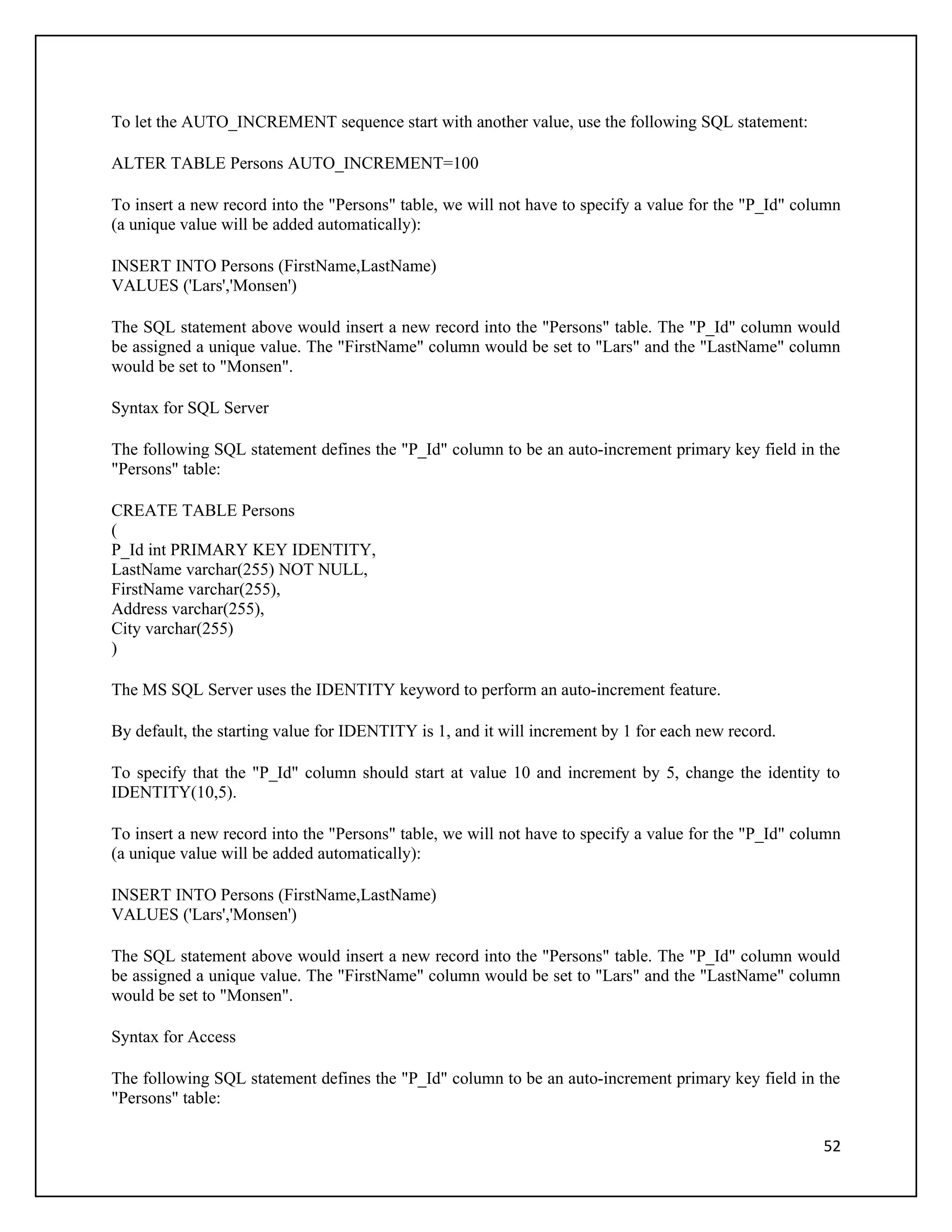 To let the AUTO_INCREMENT sequence start with another value, use the following SQL statement:

ALTER TABLE Persons AUTO_INCREMENT=100

To insert a new record into the "Persons" table, we will not have to specify a value for the "P_Id" column
(a unique value will be added automatically):

INSERT INTO Persons (FirstName,LastName)
VALUES ('Lars','Monsen')

The SQL statement above would insert a new record into the "Persons" table. The "P_Id" column would
be assigned a unique value. The "FirstName" column would be set to "Lars" and the "LastName" column
would be set to "Monsen".

Syntax for SQL Server

The following SQL statement defines the "P_Id" column to be an auto-increment primary key field in the
"Persons" table:

CREATE TABLE Persons
(
P_Id int PRIMARY KEY IDENTITY,
LastName varchar(255) NOT NULL,
FirstName varchar(255),
Address varchar(255),
City varchar(255)
)

The MS SQL Server uses the IDENTITY keyword to perform an auto-increment feature.

By default, the starting value for IDENTITY is 1, and it will increment by 1 for each new record.

To specify that the "P_Id" column should start at value 10 and increment by 5, change the identity to
IDENTITY(10,5).

To insert a new record into the "Persons" table, we will not have to specify a value for the "P_Id" column
(a unique value will be added automatically):

INSERT INTO Persons (FirstName,LastName)
VALUES ('Lars','Monsen')

The SQL statement above would insert a new record into the "Persons" table. The "P_Id" column would
be assigned a unique value. The "FirstName" column would be set to "Lars" and the "LastName" column
would be set to "Monsen".

Syntax for Access

The following SQL statement defines the "P_Id" column to be an auto-increment primary key field in the
"Persons" table:

                                                                                                       52
 