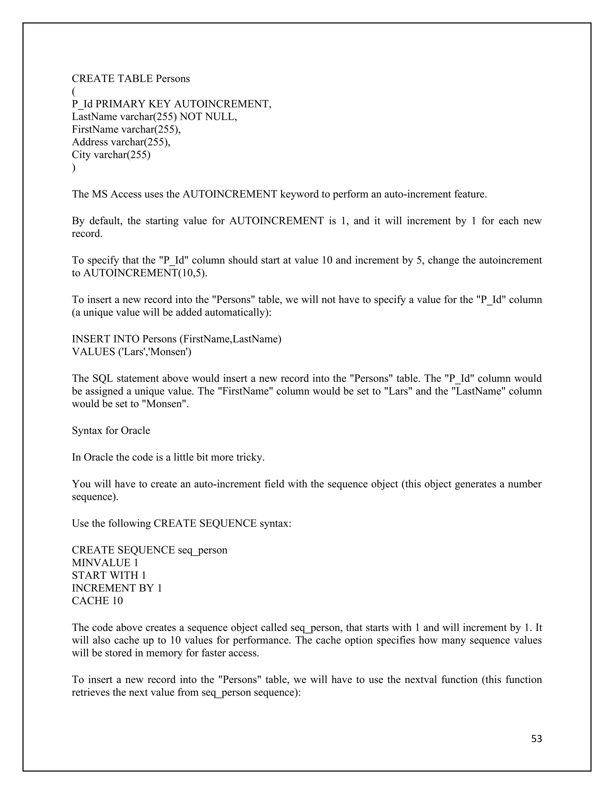 CREATE TABLE Persons
(
P_Id PRIMARY KEY AUTOINCREMENT,
LastName varchar(255) NOT NULL,
FirstName varchar(255),
Address varchar(255),
City varchar(255)
)

The MS Access uses the AUTOINCREMENT keyword to perform an auto-increment feature.

By default, the starting value for AUTOINCREMENT is 1, and it will increment by 1 for each new
record.

To specify that the "P_Id" column should start at value 10 and increment by 5, change the autoincrement
to AUTOINCREMENT(10,5).

To insert a new record into the "Persons" table, we will not have to specify a value for the "P_Id" column
(a unique value will be added automatically):

INSERT INTO Persons (FirstName,LastName)
VALUES ('Lars','Monsen')

The SQL statement above would insert a new record into the "Persons" table. The "P_Id" column would
be assigned a unique value. The "FirstName" column would be set to "Lars" and the "LastName" column
would be set to "Monsen".

Syntax for Oracle

In Oracle the code is a little bit more tricky.

You will have to create an auto-increment field with the sequence object (this object generates a number
sequence).

Use the following CREATE SEQUENCE syntax:

CREATE SEQUENCE seq_person
MINVALUE 1
START WITH 1
INCREMENT BY 1
CACHE 10

The code above creates a sequence object called seq_person, that starts with 1 and will increment by 1. It
will also cache up to 10 values for performance. The cache option specifies how many sequence values
will be stored in memory for faster access.

To insert a new record into the "Persons" table, we will have to use the nextval function (this function
retrieves the next value from seq_person sequence):



                                                                                                       53
 