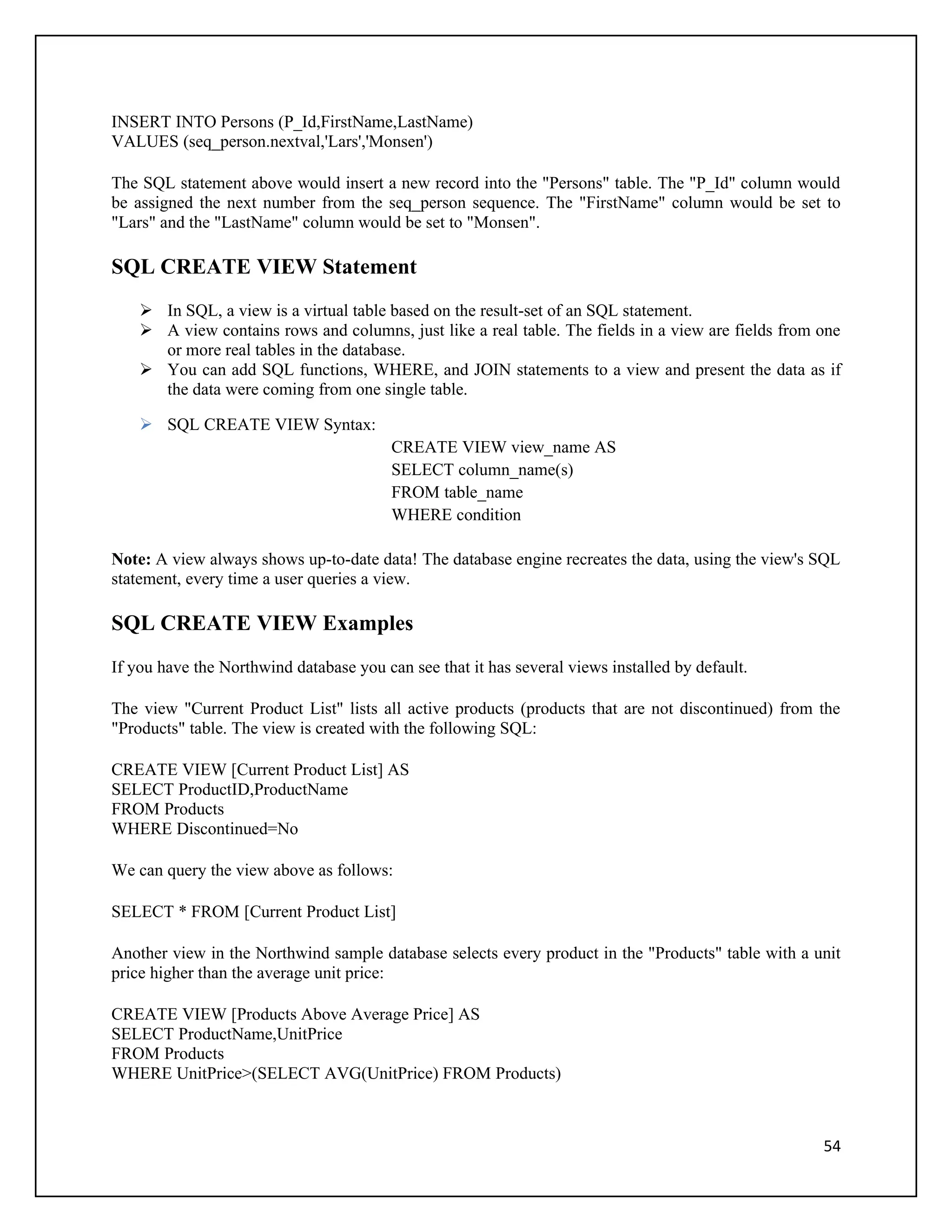 INSERT INTO Persons (P_Id,FirstName,LastName)
VALUES (seq_person.nextval,'Lars','Monsen')

The SQL statement above would insert a new record into the "Persons" table. The "P_Id" column would
be assigned the next number from the seq_person sequence. The "FirstName" column would be set to
"Lars" and the "LastName" column would be set to "Monsen".

SQL CREATE VIEW Statement
     In SQL, a view is a virtual table based on the result-set of an SQL statement.
     A view contains rows and columns, just like a real table. The fields in a view are fields from one
      or more real tables in the database.
     You can add SQL functions, WHERE, and JOIN statements to a view and present the data as if
      the data were coming from one single table.

     SQL CREATE VIEW Syntax:
                                         CREATE VIEW view_name AS
                                         SELECT column_name(s)
                                         FROM table_name
                                         WHERE condition

Note: A view always shows up-to-date data! The database engine recreates the data, using the view's SQL
statement, every time a user queries a view.

SQL CREATE VIEW Examples
If you have the Northwind database you can see that it has several views installed by default.

The view "Current Product List" lists all active products (products that are not discontinued) from the
"Products" table. The view is created with the following SQL:

CREATE VIEW [Current Product List] AS
SELECT ProductID,ProductName
FROM Products
WHERE Discontinued=No

We can query the view above as follows:

SELECT * FROM [Current Product List]

Another view in the Northwind sample database selects every product in the "Products" table with a unit
price higher than the average unit price:

CREATE VIEW [Products Above Average Price] AS
SELECT ProductName,UnitPrice
FROM Products
WHERE UnitPrice>(SELECT AVG(UnitPrice) FROM Products)



                                                                                                     54
 