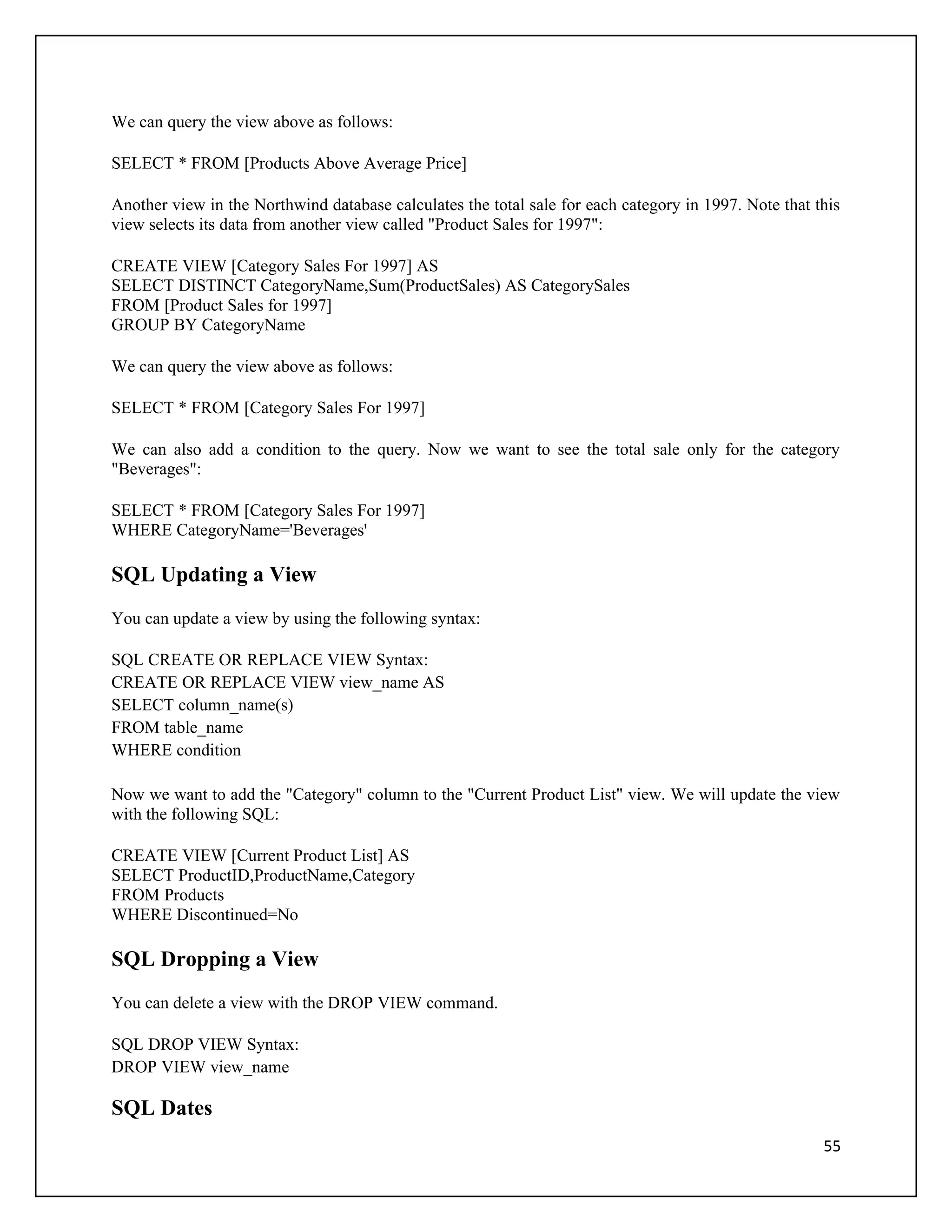 We can query the view above as follows:

SELECT * FROM [Products Above Average Price]

Another view in the Northwind database calculates the total sale for each category in 1997. Note that this
view selects its data from another view called "Product Sales for 1997":

CREATE VIEW [Category Sales For 1997] AS
SELECT DISTINCT CategoryName,Sum(ProductSales) AS CategorySales
FROM [Product Sales for 1997]
GROUP BY CategoryName

We can query the view above as follows:

SELECT * FROM [Category Sales For 1997]

We can also add a condition to the query. Now we want to see the total sale only for the category
"Beverages":

SELECT * FROM [Category Sales For 1997]
WHERE CategoryName='Beverages'

SQL Updating a View
You can update a view by using the following syntax:

SQL CREATE OR REPLACE VIEW Syntax:
CREATE OR REPLACE VIEW view_name AS
SELECT column_name(s)
FROM table_name
WHERE condition

Now we want to add the "Category" column to the "Current Product List" view. We will update the view
with the following SQL:

CREATE VIEW [Current Product List] AS
SELECT ProductID,ProductName,Category
FROM Products
WHERE Discontinued=No

SQL Dropping a View
You can delete a view with the DROP VIEW command.

SQL DROP VIEW Syntax:
DROP VIEW view_name

SQL Dates
                                                                                                       55
 