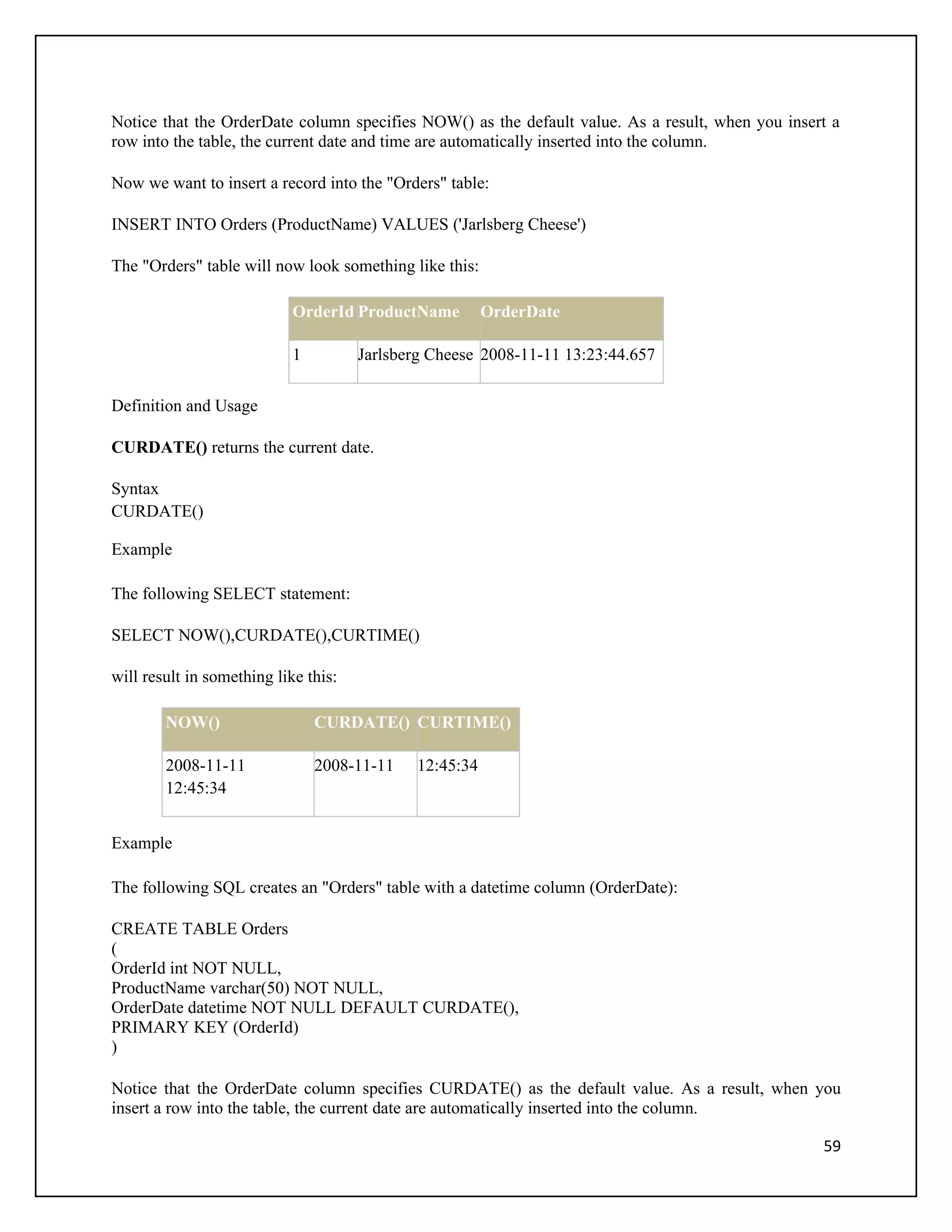 Notice that the OrderDate column specifies NOW() as the default value. As a result, when you insert a
row into the table, the current date and time are automatically inserted into the column.

Now we want to insert a record into the "Orders" table:

INSERT INTO Orders (ProductName) VALUES ('Jarlsberg Cheese')

The "Orders" table will now look something like this:

                            OrderId ProductName         OrderDate

                            1         Jarlsberg Cheese 2008-11-11 13:23:44.657

Definition and Usage

CURDATE() returns the current date.

Syntax
CURDATE()

Example

The following SELECT statement:

SELECT NOW(),CURDATE(),CURTIME()

will result in something like this:

        NOW()                   CURDATE() CURTIME()

        2008-11-11              2008-11-11   12:45:34
        12:45:34


Example

The following SQL creates an "Orders" table with a datetime column (OrderDate):

CREATE TABLE Orders
(
OrderId int NOT NULL,
ProductName varchar(50) NOT NULL,
OrderDate datetime NOT NULL DEFAULT CURDATE(),
PRIMARY KEY (OrderId)
)

Notice that the OrderDate column specifies CURDATE() as the default value. As a result, when you
insert a row into the table, the current date are automatically inserted into the column.

                                                                                                  59
 