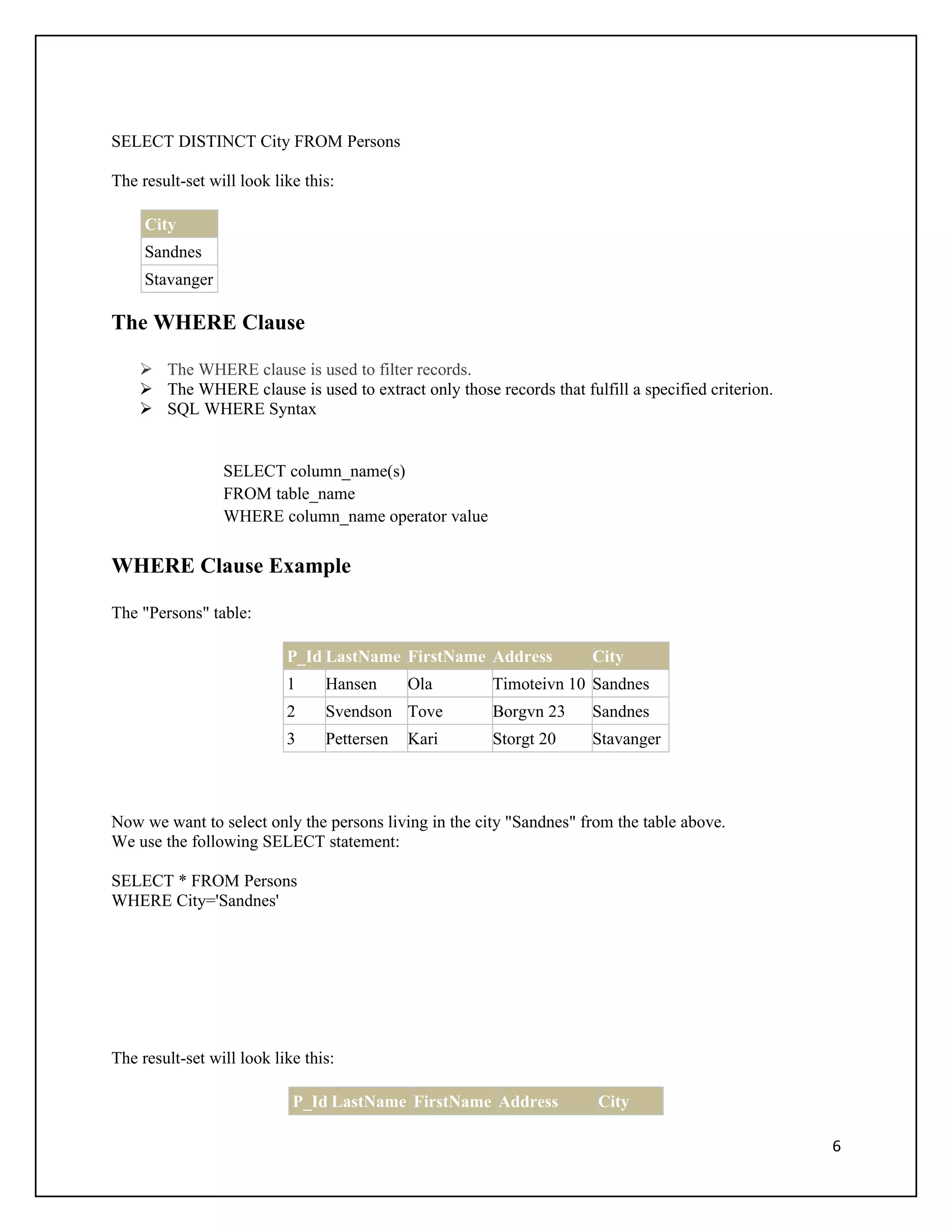 SELECT DISTINCT City FROM Persons

The result-set will look like this:

     City
     Sandnes
     Stavanger

The WHERE Clause

     The WHERE clause is used to filter records.
     The WHERE clause is used to extract only those records that fulfill a specified criterion.
     SQL WHERE Syntax


                 SELECT column_name(s)
                 FROM table_name
                 WHERE column_name operator value

WHERE Clause Example

The "Persons" table:

                           P_Id LastName FirstName Address           City
                           1     Hansen      Ola       Timoteivn 10 Sandnes
                           2     Svendson Tove         Borgvn 23     Sandnes
                           3     Pettersen   Kari      Storgt 20     Stavanger



Now we want to select only the persons living in the city "Sandnes" from the table above.
We use the following SELECT statement:

SELECT * FROM Persons
WHERE City='Sandnes'




The result-set will look like this:

                            P_Id LastName FirstName Address           City

                                                                                                   6
 