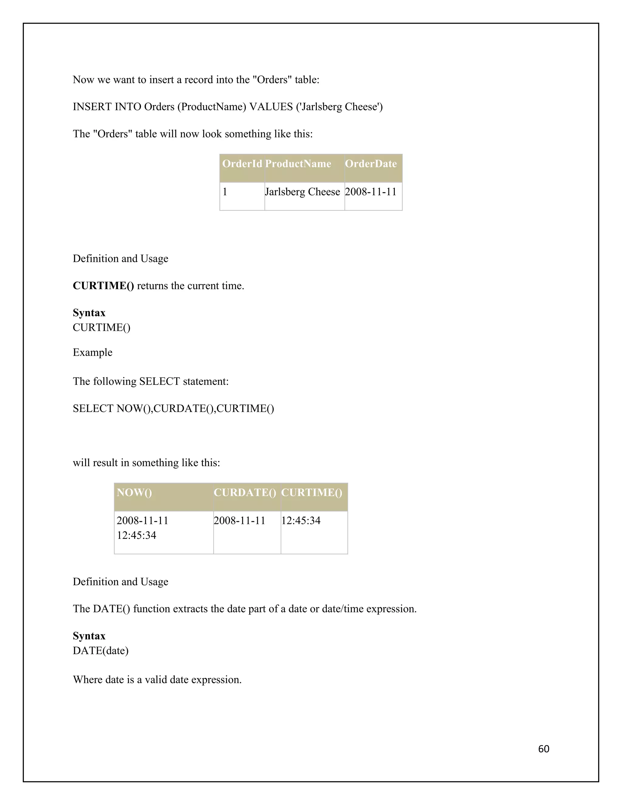 Now we want to insert a record into the "Orders" table:

INSERT INTO Orders (ProductName) VALUES ('Jarlsberg Cheese')

The "Orders" table will now look something like this:

                                      OrderId ProductName    OrderDate

                                      1      Jarlsberg Cheese 2008-11-11




Definition and Usage

CURTIME() returns the current time.

Syntax
CURTIME()

Example

The following SELECT statement:

SELECT NOW(),CURDATE(),CURTIME()



will result in something like this:

          NOW()                  CURDATE() CURTIME()

          2008-11-11             2008-11-11     12:45:34
          12:45:34



Definition and Usage

The DATE() function extracts the date part of a date or date/time expression.

Syntax
DATE(date)

Where date is a valid date expression.




                                                                                60
 