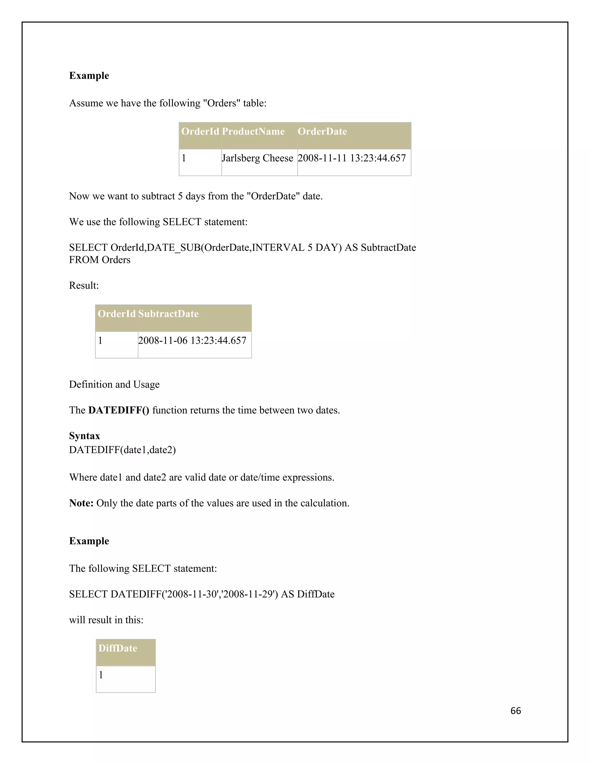 Example

Assume we have the following "Orders" table:

                           OrderId ProductName         OrderDate

                           1        Jarlsberg Cheese 2008-11-11 13:23:44.657


Now we want to subtract 5 days from the "OrderDate" date.

We use the following SELECT statement:

SELECT OrderId,DATE_SUB(OrderDate,INTERVAL 5 DAY) AS SubtractDate
FROM Orders

Result:

       OrderId SubtractDate

       1          2008-11-06 13:23:44.657



Definition and Usage

The DATEDIFF() function returns the time between two dates.

Syntax
DATEDIFF(date1,date2)

Where date1 and date2 are valid date or date/time expressions.

Note: Only the date parts of the values are used in the calculation.


Example

The following SELECT statement:

SELECT DATEDIFF('2008-11-30','2008-11-29') AS DiffDate

will result in this:

       DiffDate

       1


                                                                               66
 