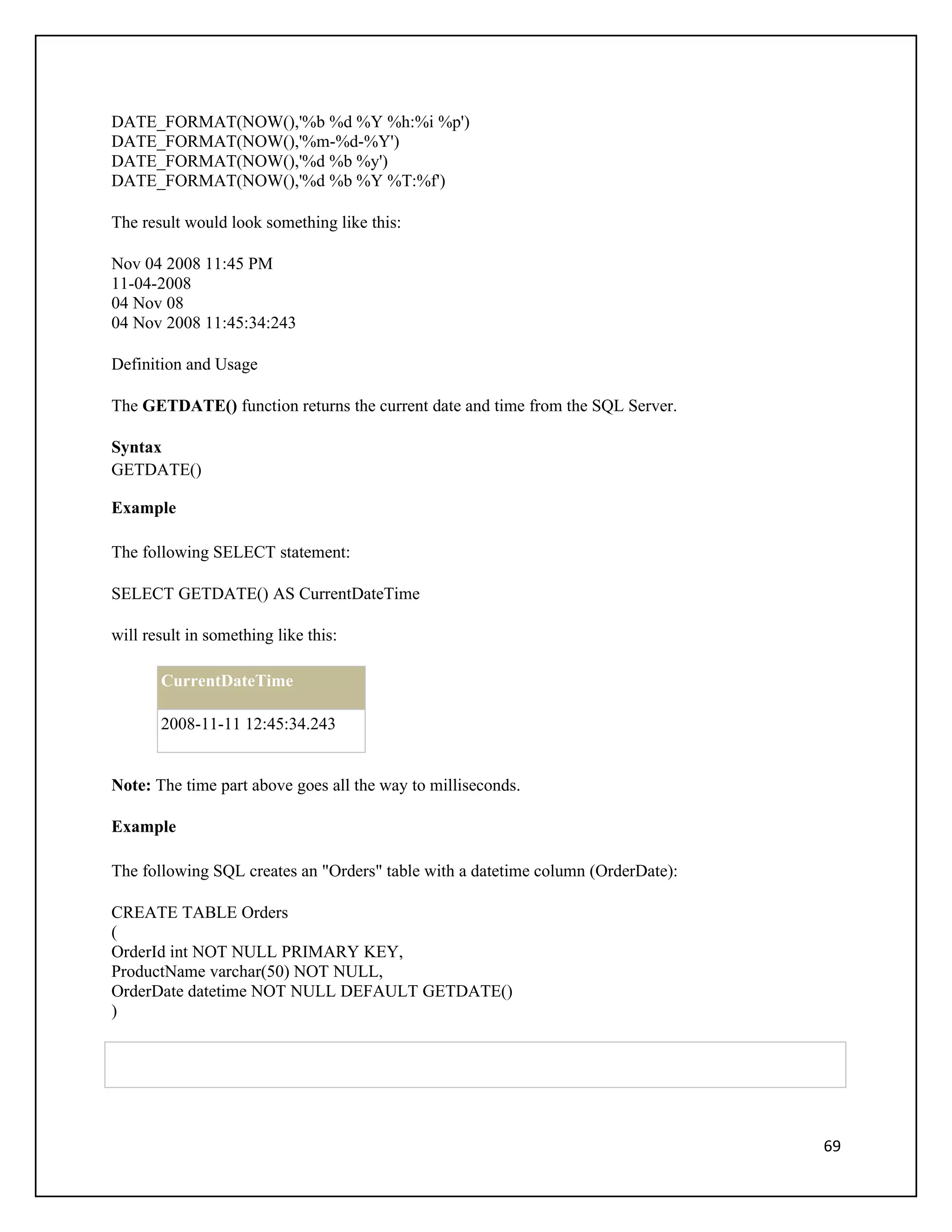DATE_FORMAT(NOW(),'%b %d %Y %h:%i %p')
DATE_FORMAT(NOW(),'%m-%d-%Y')
DATE_FORMAT(NOW(),'%d %b %y')
DATE_FORMAT(NOW(),'%d %b %Y %T:%f')

The result would look something like this:

Nov 04 2008 11:45 PM
11-04-2008
04 Nov 08
04 Nov 2008 11:45:34:243

Definition and Usage

The GETDATE() function returns the current date and time from the SQL Server.

Syntax
GETDATE()

Example

The following SELECT statement:

SELECT GETDATE() AS CurrentDateTime

will result in something like this:

       CurrentDateTime

       2008-11-11 12:45:34.243


Note: The time part above goes all the way to milliseconds.

Example

The following SQL creates an "Orders" table with a datetime column (OrderDate):

CREATE TABLE Orders
(
OrderId int NOT NULL PRIMARY KEY,
ProductName varchar(50) NOT NULL,
OrderDate datetime NOT NULL DEFAULT GETDATE()
)




                                                                                  69
 