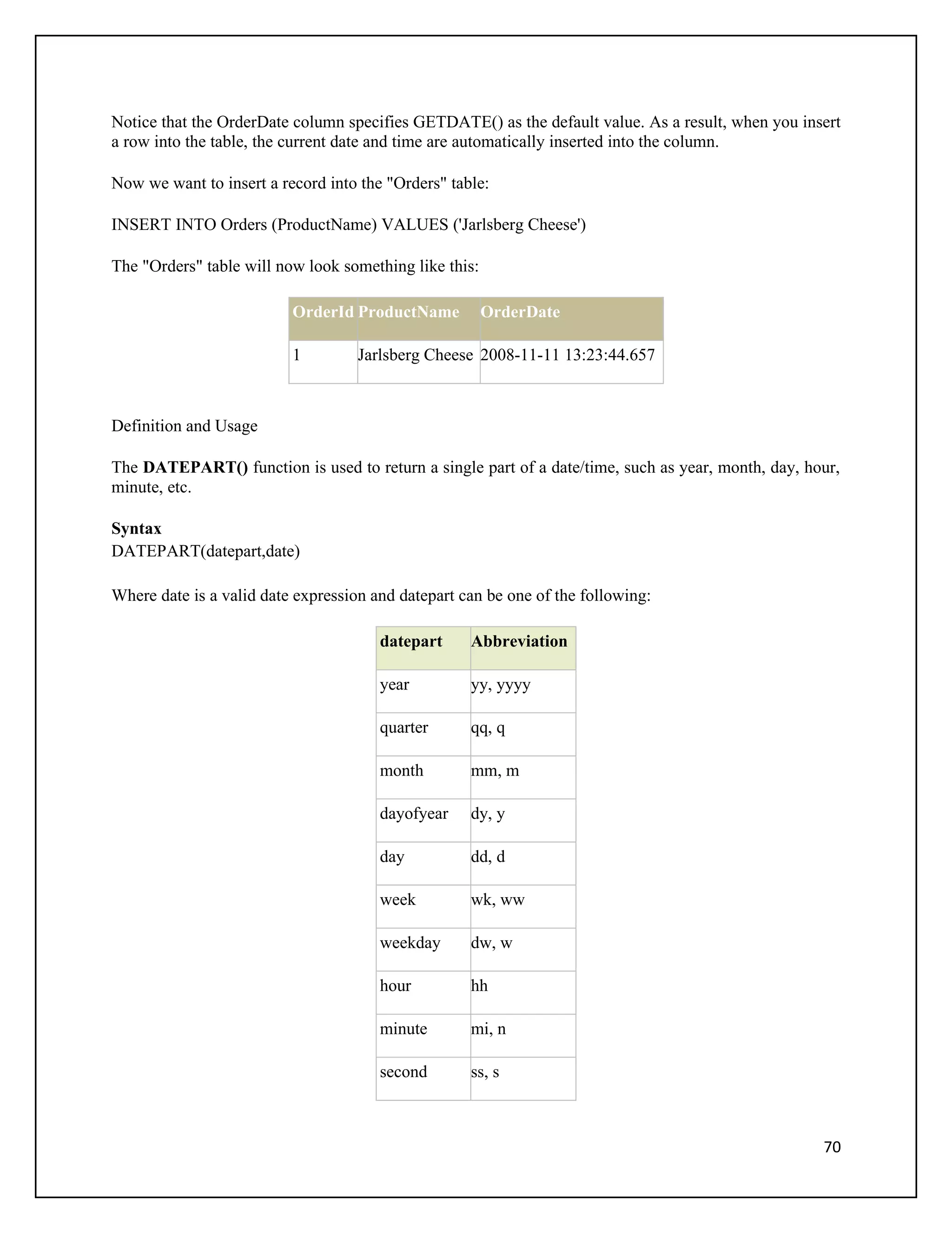 Notice that the OrderDate column specifies GETDATE() as the default value. As a result, when you insert
a row into the table, the current date and time are automatically inserted into the column.

Now we want to insert a record into the "Orders" table:

INSERT INTO Orders (ProductName) VALUES ('Jarlsberg Cheese')

The "Orders" table will now look something like this:

                          OrderId ProductName           OrderDate

                          1         Jarlsberg Cheese 2008-11-11 13:23:44.657



Definition and Usage

The DATEPART() function is used to return a single part of a date/time, such as year, month, day, hour,
minute, etc.

Syntax
DATEPART(datepart,date)

Where date is a valid date expression and datepart can be one of the following:

                                       datepart     Abbreviation

                                       year         yy, yyyy

                                       quarter      qq, q

                                       month        mm, m

                                       dayofyear    dy, y

                                       day          dd, d

                                       week         wk, ww

                                       weekday      dw, w

                                       hour         hh

                                       minute       mi, n

                                       second       ss, s



                                                                                                    70
 