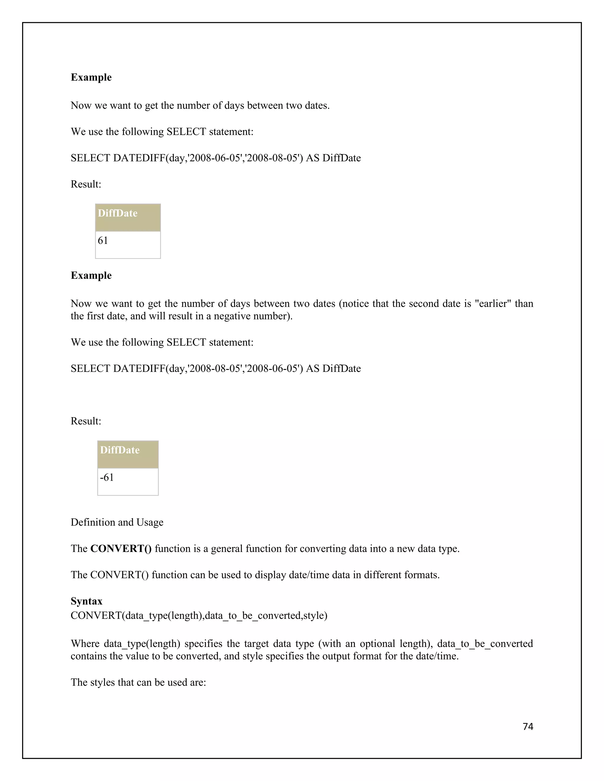 Example

Now we want to get the number of days between two dates.

We use the following SELECT statement:

SELECT DATEDIFF(day,'2008-06-05','2008-08-05') AS DiffDate

Result:

      DiffDate

      61


Example

Now we want to get the number of days between two dates (notice that the second date is "earlier" than
the first date, and will result in a negative number).

We use the following SELECT statement:

SELECT DATEDIFF(day,'2008-08-05','2008-06-05') AS DiffDate



Result:

      DiffDate

      -61



Definition and Usage

The CONVERT() function is a general function for converting data into a new data type.

The CONVERT() function can be used to display date/time data in different formats.

Syntax
CONVERT(data_type(length),data_to_be_converted,style)

Where data_type(length) specifies the target data type (with an optional length), data_to_be_converted
contains the value to be converted, and style specifies the output format for the date/time.

The styles that can be used are:



                                                                                                   74
 