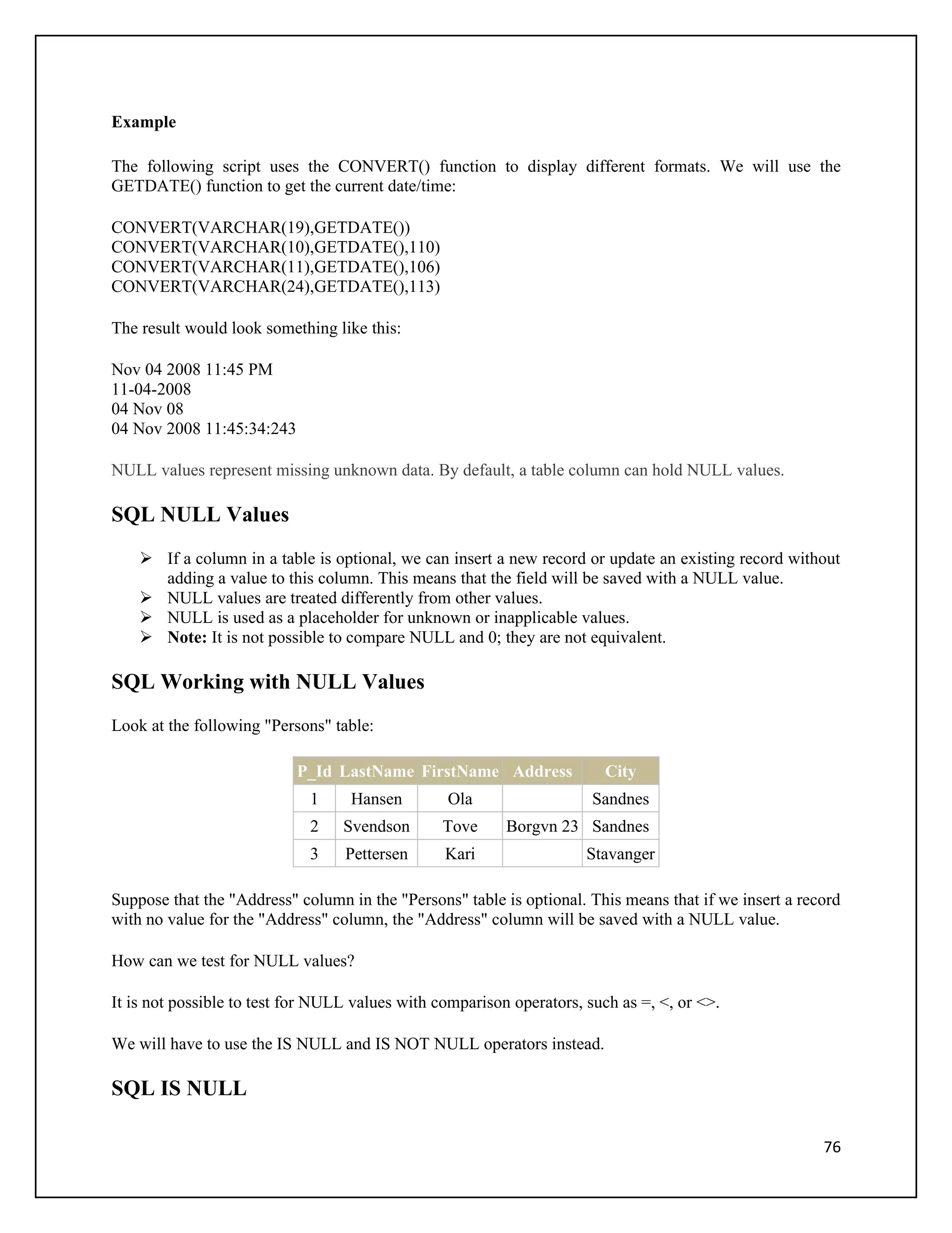 Example

The following script uses the CONVERT() function to display different formats. We will use the
GETDATE() function to get the current date/time:

CONVERT(VARCHAR(19),GETDATE())
CONVERT(VARCHAR(10),GETDATE(),110)
CONVERT(VARCHAR(11),GETDATE(),106)
CONVERT(VARCHAR(24),GETDATE(),113)

The result would look something like this:

Nov 04 2008 11:45 PM
11-04-2008
04 Nov 08
04 Nov 2008 11:45:34:243

NULL values represent missing unknown data. By default, a table column can hold NULL values.

SQL NULL Values
     If a column in a table is optional, we can insert a new record or update an existing record without
      adding a value to this column. This means that the field will be saved with a NULL value.
     NULL values are treated differently from other values.
     NULL is used as a placeholder for unknown or inapplicable values.
     Note: It is not possible to compare NULL and 0; they are not equivalent.

SQL Working with NULL Values
Look at the following "Persons" table:

                           P_Id LastName FirstName Address               City
                             1     Hansen        Ola                   Sandnes
                             2    Svendson      Tove      Borgvn 23 Sandnes
                             3    Pettersen      Kari                 Stavanger

Suppose that the "Address" column in the "Persons" table is optional. This means that if we insert a record
with no value for the "Address" column, the "Address" column will be saved with a NULL value.

How can we test for NULL values?

It is not possible to test for NULL values with comparison operators, such as =, <, or <>.

We will have to use the IS NULL and IS NOT NULL operators instead.

SQL IS NULL

                                                                                                        76
 