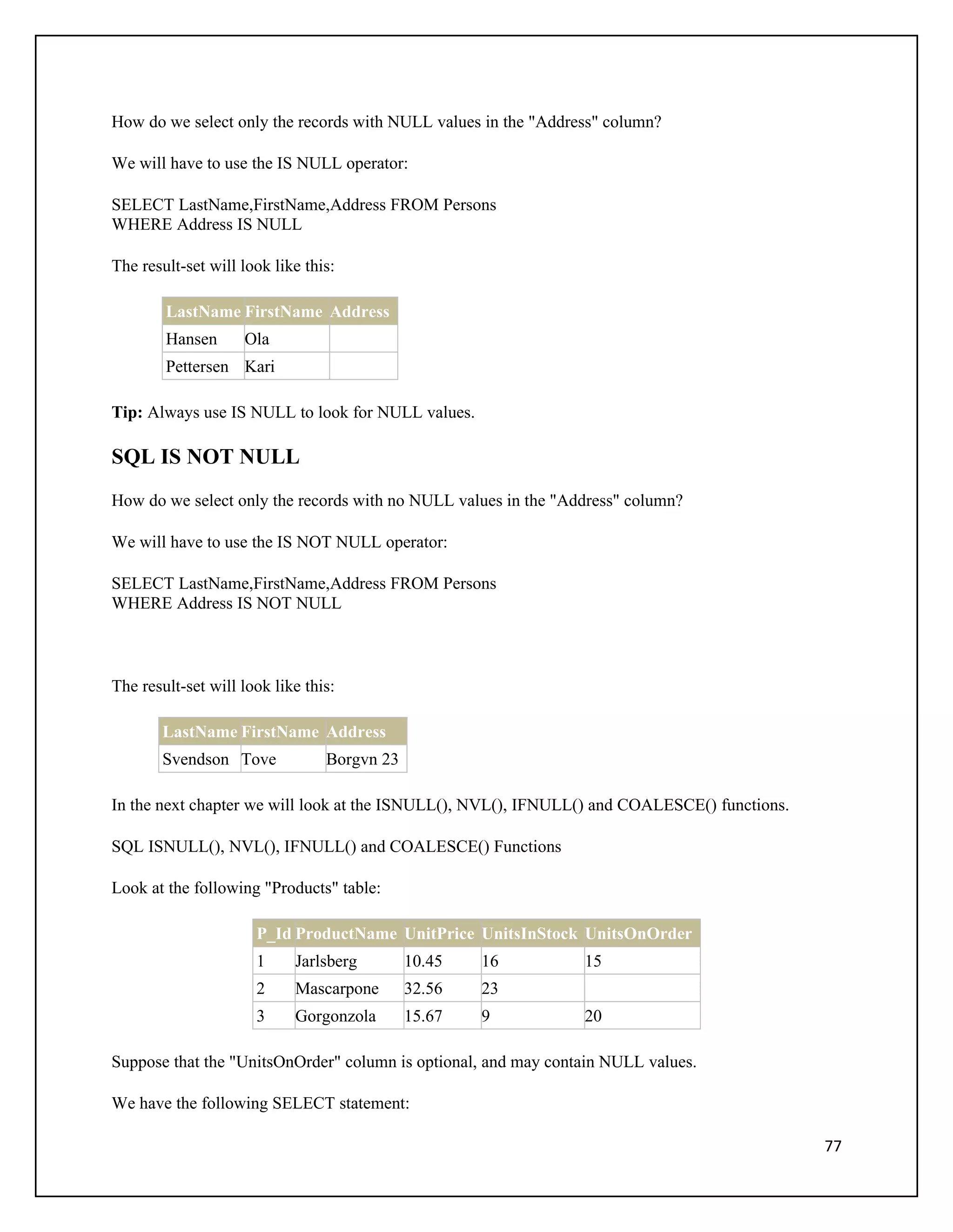 How do we select only the records with NULL values in the "Address" column?

We will have to use the IS NULL operator:

SELECT LastName,FirstName,Address FROM Persons
WHERE Address IS NULL

The result-set will look like this:

        LastName FirstName Address
        Hansen      Ola
        Pettersen Kari

Tip: Always use IS NULL to look for NULL values.

SQL IS NOT NULL
How do we select only the records with no NULL values in the "Address" column?

We will have to use the IS NOT NULL operator:

SELECT LastName,FirstName,Address FROM Persons
WHERE Address IS NOT NULL



The result-set will look like this:

       LastName FirstName Address
       Svendson Tove             Borgvn 23

In the next chapter we will look at the ISNULL(), NVL(), IFNULL() and COALESCE() functions.

SQL ISNULL(), NVL(), IFNULL() and COALESCE() Functions

Look at the following "Products" table:

                      P_Id ProductName UnitPrice UnitsInStock UnitsOnOrder
                      1     Jarlsberg        10.45   16         15
                      2     Mascarpone       32.56   23
                      3     Gorgonzola       15.67   9          20

Suppose that the "UnitsOnOrder" column is optional, and may contain NULL values.

We have the following SELECT statement:

                                                                                              77
 