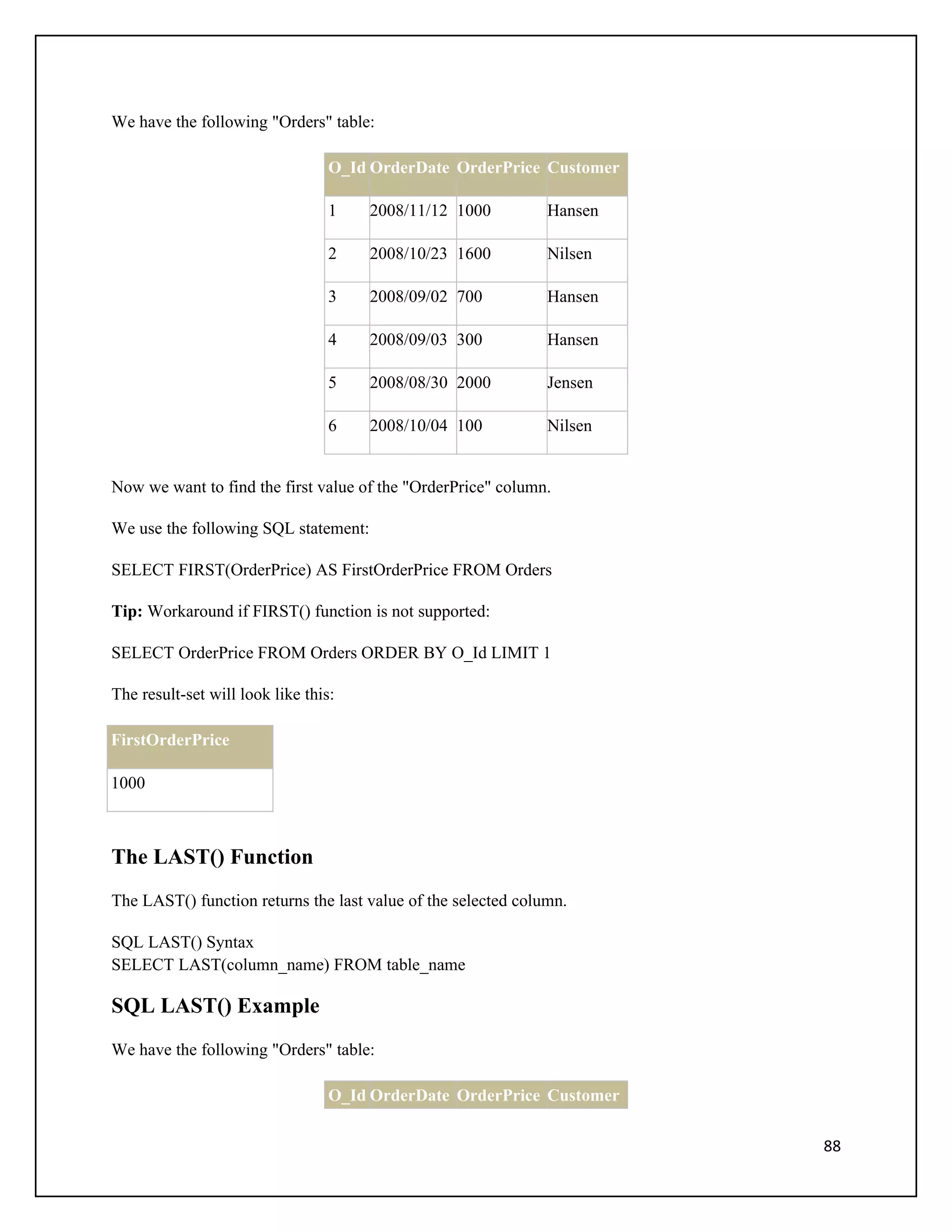 We have the following "Orders" table:

                                  O_Id OrderDate OrderPrice Customer

                                  1   2008/11/12 1000          Hansen

                                  2   2008/10/23 1600          Nilsen

                                  3   2008/09/02 700           Hansen

                                  4   2008/09/03 300           Hansen

                                  5   2008/08/30 2000          Jensen

                                  6   2008/10/04 100           Nilsen


Now we want to find the first value of the "OrderPrice" column.

We use the following SQL statement:

SELECT FIRST(OrderPrice) AS FirstOrderPrice FROM Orders

Tip: Workaround if FIRST() function is not supported:

SELECT OrderPrice FROM Orders ORDER BY O_Id LIMIT 1

The result-set will look like this:

FirstOrderPrice

1000



The LAST() Function
The LAST() function returns the last value of the selected column.

SQL LAST() Syntax
SELECT LAST(column_name) FROM table_name

SQL LAST() Example
We have the following "Orders" table:

                                  O_Id OrderDate OrderPrice Customer

                                                                        88
 