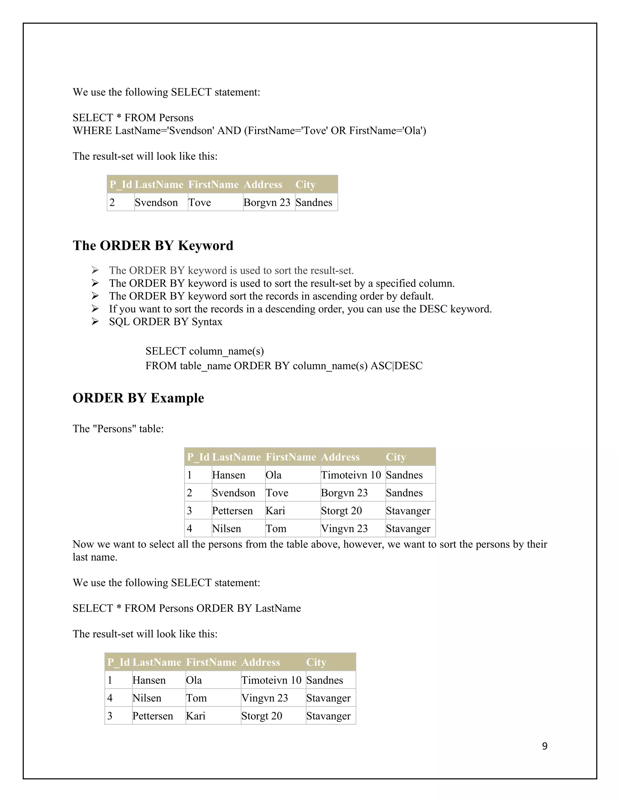 We use the following SELECT statement:

SELECT * FROM Persons
WHERE LastName='Svendson' AND (FirstName='Tove' OR FirstName='Ola')

The result-set will look like this:

        P_Id LastName FirstName Address              City
        2     Svendson Tove             Borgvn 23 Sandnes


The ORDER BY Keyword
       The ORDER BY keyword is used to sort the result-set.
       The ORDER BY keyword is used to sort the result-set by a specified column.
       The ORDER BY keyword sort the records in ascending order by default.
       If you want to sort the records in a descending order, you can use the DESC keyword.
       SQL ORDER BY Syntax

                 SELECT column_name(s)
                 FROM table_name ORDER BY column_name(s) ASC|DESC

ORDER BY Example

The "Persons" table:

                           P_Id LastName FirstName Address              City
                           1      Hansen      Ola           Timoteivn 10 Sandnes
                           2      Svendson Tove             Borgvn 23   Sandnes
                           3      Pettersen   Kari          Storgt 20   Stavanger
                        4      Nilsen     Tom          Vingvn 23    Stavanger
Now we want to select all the persons from the table above, however, we want to sort the persons by their
last name.

We use the following SELECT statement:

SELECT * FROM Persons ORDER BY LastName

The result-set will look like this:

        P_Id LastName FirstName Address                City
        1     Hansen       Ola          Timoteivn 10 Sandnes
        4     Nilsen       Tom          Vingvn 23      Stavanger
        3     Pettersen    Kari         Storgt 20      Stavanger

                                                                                                       9
 