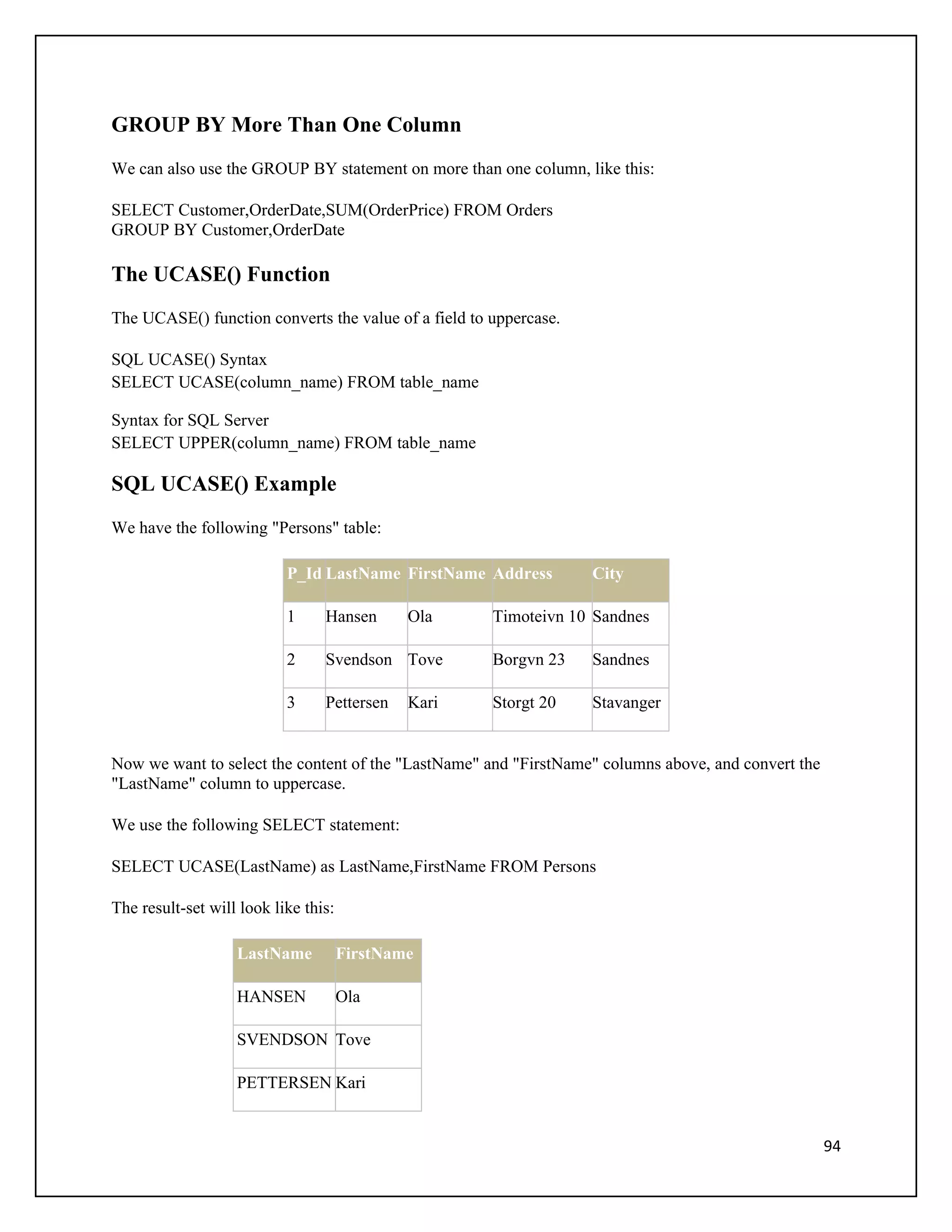 GROUP BY More Than One Column
We can also use the GROUP BY statement on more than one column, like this:

SELECT Customer,OrderDate,SUM(OrderPrice) FROM Orders
GROUP BY Customer,OrderDate

The UCASE() Function
The UCASE() function converts the value of a field to uppercase.

SQL UCASE() Syntax
SELECT UCASE(column_name) FROM table_name

Syntax for SQL Server
SELECT UPPER(column_name) FROM table_name

SQL UCASE() Example
We have the following "Persons" table:

                           P_Id LastName FirstName Address         City

                           1     Hansen       Ola     Timoteivn 10 Sandnes

                           2     Svendson Tove        Borgvn 23    Sandnes

                           3     Pettersen    Kari    Storgt 20    Stavanger


Now we want to select the content of the "LastName" and "FirstName" columns above, and convert the
"LastName" column to uppercase.

We use the following SELECT statement:

SELECT UCASE(LastName) as LastName,FirstName FROM Persons

The result-set will look like this:

                   LastName           FirstName

                   HANSEN             Ola

                   SVENDSON Tove

                   PETTERSEN Kari


                                                                                                     94
 