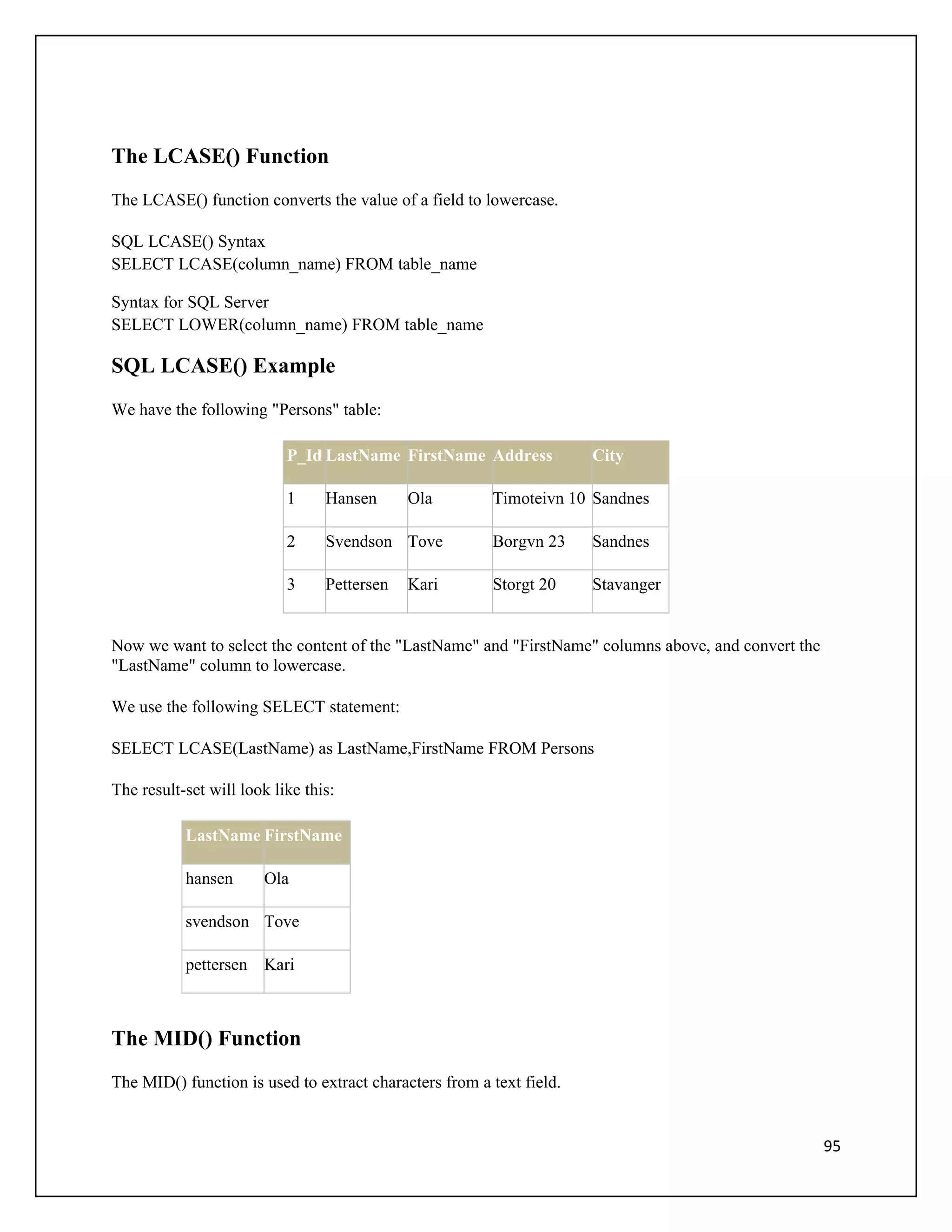 The LCASE() Function
The LCASE() function converts the value of a field to lowercase.

SQL LCASE() Syntax
SELECT LCASE(column_name) FROM table_name

Syntax for SQL Server
SELECT LOWER(column_name) FROM table_name

SQL LCASE() Example
We have the following "Persons" table:

                           P_Id LastName FirstName Address            City

                           1     Hansen      Ola        Timoteivn 10 Sandnes

                           2     Svendson Tove          Borgvn 23     Sandnes

                           3     Pettersen   Kari       Storgt 20     Stavanger


Now we want to select the content of the "LastName" and "FirstName" columns above, and convert the
"LastName" column to lowercase.

We use the following SELECT statement:

SELECT LCASE(LastName) as LastName,FirstName FROM Persons

The result-set will look like this:

           LastName FirstName

           hansen      Ola

           svendson Tove

           pettersen Kari



The MID() Function
The MID() function is used to extract characters from a text field.


                                                                                                     95
 