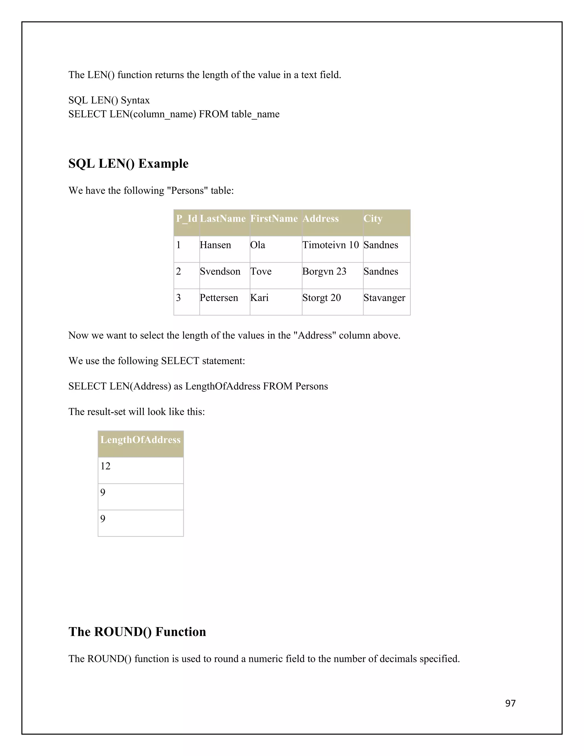 The LEN() function returns the length of the value in a text field.

SQL LEN() Syntax
SELECT LEN(column_name) FROM table_name



SQL LEN() Example
We have the following "Persons" table:

                           P_Id LastName FirstName Address            City

                           1     Hansen      Ola         Timoteivn 10 Sandnes

                           2     Svendson Tove           Borgvn 23    Sandnes

                           3     Pettersen   Kari        Storgt 20    Stavanger


Now we want to select the length of the values in the "Address" column above.

We use the following SELECT statement:

SELECT LEN(Address) as LengthOfAddress FROM Persons

The result-set will look like this:

        LengthOfAddress

        12

        9

        9




The ROUND() Function
The ROUND() function is used to round a numeric field to the number of decimals specified.



                                                                                             97
 
