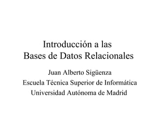 Introducción a las  Bases de Datos Relacionales Juan Alberto Sigüenza Escuela Técnica Superior de Informática Universidad Autónoma de Madrid  