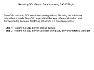 Restoring SQL-Server  Database using BASIC Plugin Step 1: Restore the SQL-Server backup dumps. Step 2: Restore the SQL Server Database using SQL Server Enterprise Manager StoreGrid backs up SQL server by creating a dump file using the sql-server internal commands. StoreGrid supports full backup, differential backup and transaction log backups. Restoring sql-server is a two step process, 