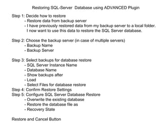 Restoring SQL-Server  Database using ADVANCED Plugin Step 1: Decide how to restore - Restore data from backup server   - I have previously restored data from my backup server to a local folder.  I now want to use this data to restore the SQL Server database.  Step 2: Choose the backup server (in case of multiple servers) - Backup Name  - Backup Server  Step 3: Select backups for database restore - SQL Server Instance Name  - Database Name  - Show backups after  - Load  - Select Files for database restore  Step 4: Confirm Restore Settings  Step 5: Configure SQL Server Database Restore - Overwrite the existing database  - Restore the database file as - Recovery State  Restore and Cancel Button  
