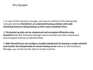 1. In case of SQL enterprise manager, you have to schedule all the backup jobs manually whereas  StoreGrid is an automated backup solution with wide scheduling features taking backups at their exact scheduled times. 2.  The backed up data can be compressed and encrypted efficiently using StoreGrid  while SQL Enterprise Manager doesn't provide such data compression and encryption features as StoreGrid does. 3.  With StoreGrid you can configure multiple database(s) for backup in single schedule and transfer the dumped data to remote backup server  where as with Enterprise Manager, you cannot transfer data to remote machine. Why Storegrid 