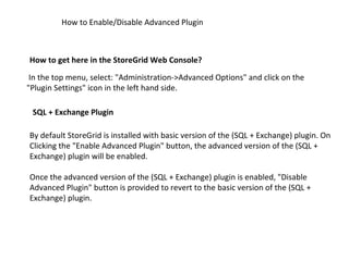 How to get here in the StoreGrid Web Console?   How to Enable/Disable Advanced Plugin   In the top menu, select: "Administration->Advanced Options" and click on the "Plugin Settings" icon in the left hand side.  SQL + Exchange Plugin   By default StoreGrid is installed with basic version of the (SQL + Exchange) plugin. On Clicking the "Enable Advanced Plugin" button, the advanced version of the (SQL + Exchange) plugin will be enabled.  Once the advanced version of the (SQL + Exchange) plugin is enabled, "Disable Advanced Plugin" button is provided to revert to the basic version of the (SQL + Exchange) plugin.  