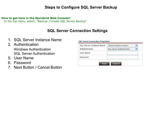 Steps to Configure SQL Server Backup   How to get here in the StoreGrid Web Console?     In the top menu, select: "Backup->Create SQL Server Backup"   SQL Server Connection Settings   SQL Server Instance Name  Authentication  Windows Authentication   SQL Server Authentication  User Name  Password  Next Button / Cancel Button  