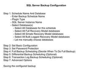 SQL Server Backup Configuration   Step 1: Schedule Name And Database   - Enter Backup Schedule Name    - Plugin Type   - SQL Server Instance Name    - Select Database(s)    - Select All Databases for this schedule  - Select All Full Recovery Model databases  - Select All Simple Recovery Model databases  - Select All Bulk-Logged Recovery Model databases  - Let me manually choose databases  Step 2: Set Basic Configuration  Step 3: Set Password Protection  Step 4: Full Backup Scheduling (Decide When To Do Full Backup)  Step 5: Differential Backup Scheduling (Optional)  Step 6: Transaction Log Backup Scheduling (Optional)  Step 7: Advanced Options  Saving the configured backup  
