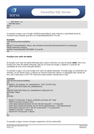 Consultas SQL Server

     SET @ret = 0;
  RETURN @ret;
END;
GO


O exemplo a seguir usa a função ufnGetInventoryStock, para retornar a quantidade atual do
inventário dos produtos que têm um ProductModelIDentre 75 e 80.

Exemplo:
USE AdventureWorks2008R2;
GO
SELECT ProductModelID, Name, dbo.ufnGetInventoryStock(ProductID)AS CurrentSupply
FROM Production.Product
WHERE ProductModelID BETWEEN 75 and 80;
GO


Funções com valor de tabela


As funções com valor de tabela definidas pelo usuário retornam um tipo de dados table. Para uma
função com valor de tabela embutida, não há um corpo de função; a tabela é o conjunto de
resultados de uma única instrução SELECT.

O exemplo a seguir cria uma função com valor de tabela embutida. A função pega um parâmetro de
entrada, um ID cliente (loja), e retorna as colunas ProductID, Name e a agregação das vendas do
ano, até a data atual, como YTD Total para cada produto vendido para a loja.

Exemplo:
USE AdventureWorks2008R2;
GO
IF OBJECT_ID (N'Sales.ufn_SalesByStore', N'IF') IS NOT NULL
   DROP FUNCTION Sales.ufn_SalesByStore;
GO
CREATE FUNCTION Sales.ufn_SalesByStore (@storeid int)
RETURNS TABLE
AS
RETURN
(
   SELECT P.ProductID, P.Name, SUM(SD.LineTotal) AS 'Total'
   FROM Production.Product AS P
   JOIN Sales.SalesOrderDetail AS SD ON SD.ProductID = P.ProductID
   JOIN Sales.SalesOrderHeader AS SH ON SH.SalesOrderID = SD.SalesOrderID
   JOIN Sales.Customer AS C ON SH.CustomerID = C.CustomerID
   WHERE C.StoreID = @storeid
   GROUP BY P.ProductID, P.Name
);
GO


O exemplo a seguir invoca a função e especifica a ID do cliente 602.

Desenvolvido por: Alexandre G. Silva                                                   Pág. 10 de 18
TOTVS – ES                                                                             04/09/2010
 