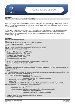 Consultas SQL Server

Exemplo:
SELECT * FROM Sales.ufn_SalesByStore (602);


Para uma função com valor de tabela de várias instruções, o corpo da função definido em um bloco
BEGIN...END contém uma série de instruções Transact-SQL, que criam e inserem linhas na tabela
que será retornada.

O exemplo a seguir cria uma função com valor de tabela. A função toma um único parâmetro de
entrada, um EmployeeID e retorna uma lista de todos os funcionários que reportam direta ou
indiretamente ao funcionário especificado. A função que especifica a ID do funcionário 109 é
invocada em seguida.

Exemplo:
USE AdventureWorks2008R2;
GO
IF OBJECT_ID (N'dbo.ufn_FindReports', N'TF') IS NOT NULL
   DROP FUNCTION dbo.ufn_FindReports;
GO
CREATE FUNCTION dbo.ufn_FindReports (@InEmpID INTEGER)
RETURNS @retFindReports TABLE
(
   EmployeeID int primary key NOT NULL,
   FirstName nvarchar(255) NOT NULL,
   LastName nvarchar(255) NOT NULL,
   JobTitle nvarchar(50) NOT NULL,
   RecursionLevel int NOT NULL
)
--Returns a result set that lists all the employees who report to the
--specific employee directly or indirectly.*/
AS
BEGIN
WITH EMP_cte(EmployeeID, OrganizationNode, FirstName, LastName, JobTitle, RecursionLevel) --
CTE name and columns
   AS (
      SELECT e.BusinessEntityID, e.OrganizationNode, p.FirstName, p.LastName, e.JobTitle, 0 -- Get
the initial list of Employees for Manager n
      FROM HumanResources.Employee e
                             INNER JOIN Person.Person p
                             ON p.BusinessEntityID = e.BusinessEntityID
      WHERE e.BusinessEntityID = @InEmpID
      UNION ALL
      SELECT e.BusinessEntityID, e.OrganizationNode, p.FirstName, p.LastName, e.JobTitle,
RecursionLevel + 1 -- Join recursive member to anchor
      FROM HumanResources.Employee e
          INNER JOIN EMP_cte
          ON e.OrganizationNode.GetAncestor(1) = EMP_cte.OrganizationNode
                             INNER JOIN Person.Person p
                             ON p.BusinessEntityID = e.BusinessEntityID
      )
-- copy the required columns to the result of the function
  INSERT @retFindReports

Desenvolvido por: Alexandre G. Silva                                                    Pág. 11 de 18
TOTVS – ES                                                                              04/09/2010
 