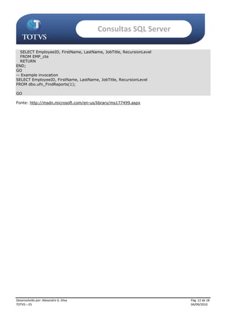 Consultas SQL Server

  SELECT EmployeeID, FirstName, LastName, JobTitle, RecursionLevel
  FROM EMP_cte
  RETURN
END;
GO
-- Example invocation
SELECT EmployeeID, FirstName, LastName, JobTitle, RecursionLevel
FROM dbo.ufn_FindReports(1);

GO

Fonte: http://msdn.microsoft.com/en-us/library/ms177499.aspx




Desenvolvido por: Alexandre G. Silva                                 Pág. 12 de 18
TOTVS – ES                                                           04/09/2010
 