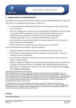 Consultas SQL Server

5 – TRABALHANDO COM PROCEDIMENTOS

Você pode criar procedimentos armazenados usando a instrução CREATE PROCEDURE Transact-SQL.
Antes de criar um procedimento armazenado, considere que:

        As instruções CREATE PROCEDURE não podem ser combinadas com outras instruções SQL
         em um único lote.
        Para criar procedimentos, você deve ter a permissão CREATE PROCEDURE no banco de dados
         e a permissão ALTER no esquema no qual o procedimento está sendo criado. Para
         procedimentos armazenados CLR, você deve possuir assembly referenciado em
         <método_especificador> ou ter a permissão REFERENCES nesse assembly.
        Os procedimentos armazenados são objetos no escopo do esquema e seus nomes devem
         seguir as regras para identificadores.
        Você só pode criar um procedimento armazenado no banco de dados atual.
Ao criar um procedimento armazenado, você deve especificar:

        Qualquer parâmetro de entrada e saída para o procedimento de chamada ou lote.
        As instruções de programação que executam operações no banco de dados, inclusive de
         chamada de outros procedimentos.
        O valor de status retornado ao procedimento ou lote de chamada para indicar sucesso ou
         falha (e o motivo da falha).
        Qualquer instrução de tratamento de erros necessária para detectar e tratar erros potenciais.
         As funções de tratamento de erros como ERROR_LINE e ERROR_PROCEDURE podem ser
         especificadas no procedimento armazenado. Para obter mais informações, consulte Usando
         TRY...CATCH em Transact-SQL.
 Nomeando procedimentos armazenados
Recomendamos que você não crie qualquer procedimento armazenado usando sp_ como um
prefixo. SQL Server usa o prefixo sp_ para designar procedimentos armazenados do sistema. O
nome escolhido pode estar em conflito com algum procedimento de sistema futuro. Se seu aplicativo
usar referências de nome qualificado fora do esquema e seu nome de procedimento conflitar com
um nome de procedimento do sistema, seu aplicativo falhará, pois o nome será associado ao
procedimento do sistema, não ao seu.
Um procedimento armazenado definido pelo usuário que possui o mesmo nome como um
procedimento armazenado do sistema que seja não qualificado ou estiver no esquema dbo nunca
será executado; em vez disso será executado sempre o procedimento armazenado do sistema. O
exemplo a seguir demonstra esse comportamento.



Exemplo:

USE AdventureWorks;


Desenvolvido por: Alexandre G. Silva                                                        Pág. 13 de 18
TOTVS – ES                                                                                  04/09/2010
 