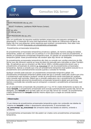 Consultas SQL Server

GO
CREATE PROCEDURE dbo.sp_who
AS
   SELECT FirstName, LastName FROM Person.Contact;
GO
EXEC sp_who;
EXEC dbo.sp_who;
GO
DROP PROCEDURE dbo.sp_who;
GO
Usar um qualificador de esquema explícito também proporciona uma pequena vantagem de
desempenho. A resolução de nome será ligeiramente mais rápida se o Mecanismo de Banco de
Dados não tiver que pesquisar vários esquemas para localizar o procedimento. Para obter mais
informações, consulte Executando um procedimento armazenado.
 Procedimentos armazenados temporários

Os procedimentos armazenados temporários privativos e globais, de maneira análoga às tabelas
temporárias, podem ser criados com os prefixos # e ## adicionados ao nome do procedimento. #
denota um procedimento armazenado temporário local; ## denota um procedimento armazenado
temporário global. Esses procedimentos não existem após SQL Server ser desligado.
Os procedimentos armazenados temporários são úteis na conexão com versões anteriores de SQL
Server que não oferecem suporte ao reuso de plano de execução para instruções ou lotes Transact-
SQL. Os aplicativos que se conectam ao SQL Server 2000 e versões posteriores devem usar o
procedimento armazenado do sistema sp_executesql em vez de procedimentos armazenados
temporários. Apenas a conexão que criou um procedimento temporário local poderá executá-lo e o
procedimento será automaticamente excluído quando a conexão for fechada.
Qualquer conexão pode executar um procedimento armazenado temporário global. Um
procedimento armazenado temporário global existe até que a conexão usada pelo usuário que criou
o procedimento seja fechada e qualquer versão do procedimento sendo executada por qualquer
outra conexão seja concluída. Depois que a conexão usada para criar o procedimento for fechada,
nenhuma execução adicional do procedimento armazenado temporário global será permitida.
Apenas a conclusão das conexões que já começaram a executar o procedimento armazenado será
permitida.
Se um procedimento armazenado não precedido por # ou ## for criado diretamente no banco de
dados tempdb, o procedimento armazenado será excluído automaticamente quando SQL Server for
desligado, pois tempdb será recriado cada vez em que SQL Server for iniciado. Os procedimentos
criados diretamente em tempdb existirão mesmo depois que a criação da conexão estiver
terminada.

   Observação:

 O uso intenso de procedimentos armazenados temporários pode criar contenção nas tabelas do
 sistema em tempdb e afetar o desempenho adversamente. É recomendado usar
 sp_executesql. sp_executesql não armazena dados nas tabelas do sistema, evitando o
 problema.

Os procedimentos armazenados CLR não podem ser criados como procedimentos armazenados
temporários.


Desenvolvido por: Alexandre G. Silva                                                    Pág. 14 de 18
TOTVS – ES                                                                              04/09/2010
 