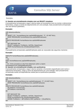Consultas SQL Server

 Exemplos

A. Usando um procedimento simples com um SELECT complexo
O procedimento armazenado a seguir retorna todos os funcionários (com os nomes e sobrenomes
fornecidos), cargos e nomes de departamento em uma exibição. Esse procedimento armazenado
não usa nenhum parâmetro.
Exemplo:

USE AdventureWorks;
GO
IF OBJECT_ID ( 'HumanResources.uspGetAllEmployees', 'P' ) IS NOT NULL
   DROP PROCEDURE HumanResources.uspGetAllEmployees;
GO
CREATE PROCEDURE HumanResources.uspGetAllEmployees
AS
   SET NOCOUNT ON;
   SELECT LastName, FirstName, JobTitle, Department
   FROM HumanResources.vEmployeeDepartment;
GO
O procedimento armazenado uspGetEmployees pode ser executado das seguintes maneiras:
Exemplo:

EXECUTE HumanResources.uspGetAllEmployees;
GO
-- Or
EXEC HumanResources.uspGetAllEmployees;
GO
-- Or, if this procedure is the first statement within a batch:
HumanResources.uspGetAllEmployees;
B. Usando um procedimento simples com parâmetros
O procedimento armazenado a seguir retorna somente o funcionário especificado (com nome e
sobrenome fornecidos), cargo e nome de departamento em uma exibição. Esse procedimento
armazenado aceita correspondências exatas para os parâmetros passados.
Exemplo:

USE AdventureWorks;
GO
IF OBJECT_ID ( 'HumanResources.uspGetEmployees', 'P' ) IS NOT NULL
   DROP PROCEDURE HumanResources.uspGetEmployees;
GO
CREATE PROCEDURE HumanResources.uspGetEmployees
   @LastName nvarchar(50),
   @FirstName nvarchar(50)
AS

  SET NOCOUNT ON;
  SELECT FirstName, LastName, JobTitle, Department
  FROM HumanResources.vEmployeeDepartment
  WHERE FirstName = @FirstName AND LastName = @LastName;
GO


Desenvolvido por: Alexandre G. Silva                                                 Pág. 15 de 18
TOTVS – ES                                                                           04/09/2010
 