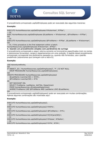 Consultas SQL Server

O procedimento armazenado uspGetEmployees pode ser executado das seguintes maneiras:
Exemplo:

EXECUTE HumanResources.uspGetEmployees N'Ackerman', N'Pilar';
-- Or
EXEC HumanResources.uspGetEmployees @LastName = N'Ackerman', @FirstName = N'Pilar';
GO
-- Or
EXECUTE HumanResources.uspGetEmployees @FirstName = N'Pilar', @LastName = N'Ackerman';
GO
-- Or, if this procedure is the first statement within a batch:
HumanResources.uspGetEmployees N'Ackerman', N'Pilar';
C. Usando um procedimento simples com parâmetros de curinga
O procedimento armazenado a seguir retorna somente os funcionários especificados (com os nomes
e sobrenomes fornecidos), cargos e departamentos em uma exibição. O padrão desse procedimento
armazenado corresponde aos parâmetros passados ou, quando não fornecidos, usa o padrão
predefinido (sobrenomes que começam com a letra D).
Exemplo:

USE AdventureWorks;
GO
IF OBJECT_ID ( 'HumanResources.uspGetEmployees2', 'P' ) IS NOT NULL
   DROP PROCEDURE HumanResources.uspGetEmployees2;
GO
CREATE PROCEDURE HumanResources.uspGetEmployees2
   @LastName nvarchar(50) = N'D%',
   @FirstName nvarchar(50) = N'%'
AS
   SET NOCOUNT ON;
   SELECT FirstName, LastName, JobTitle, Department
   FROM HumanResources.vEmployeeDepartment
   WHERE FirstName LIKE @FirstName AND LastName LIKE @LastName;
GO
O procedimento armazenado uspGetEmployees2 pode ser executado em muitas combinações.
Apenas algumas combinações são mostradas aqui:
Exemplo:

EXECUTE      HumanResources.uspGetEmployees2;
-- Or
EXECUTE      HumanResources.uspGetEmployees2 N'Wi%';
-- Or
EXECUTE      HumanResources.uspGetEmployees2 @FirstName = N'%';
-- Or
EXECUTE      HumanResources.uspGetEmployees2 N'[CK]ars[OE]n';
-- Or
EXECUTE      HumanResources.uspGetEmployees2 N'Hesse', N'Stefen';
-- Or
EXECUTE      HumanResources.uspGetEmployees2 N'H%', N'S%';




Desenvolvido por: Alexandre G. Silva                                                 Pág. 16 de 18
TOTVS – ES                                                                           04/09/2010
 