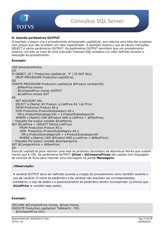Consultas SQL Server

D. Usando parâmetros OUTPUT
O exemplo a seguir cria o procedimento armazenado uspGetList, que retorna uma lista dos produtos
com preços que não excedem um valor especificado. O exemplo mostra o uso de várias instruções
SELECT e vários parâmetros OUTPUT. Os parâmetros OUTPUT permitem que um procedimento
externo, um lote ou mais de uma instrução Transact-SQL acessem um valor definido durante a
execução do procedimento.
Exemplo:

USE AdventureWorks;
GO
IF OBJECT_ID ( 'Production.uspGetList', 'P' ) IS NOT NULL
   DROP PROCEDURE Production.uspGetList;
GO
CREATE PROCEDURE Production.uspGetList @Product varchar(40)
   , @MaxPrice money
   , @ComparePrice money OUTPUT
   , @ListPrice money OUT
AS
   SET NOCOUNT ON;
   SELECT p.[Name] AS Product, p.ListPrice AS 'List Price'
   FROM Production.Product AS p
   JOIN Production.ProductSubcategory AS s
     ON p.ProductSubcategoryID = s.ProductSubcategoryID
   WHERE s.[Name] LIKE @Product AND p.ListPrice < @MaxPrice;
-- Populate the output variable @ListPprice.
SET @ListPrice = (SELECT MAX(p.ListPrice)
      FROM Production.Product AS p
      JOIN Production.ProductSubcategory AS s
       ON p.ProductSubcategoryID = s.ProductSubcategoryID
      WHERE s.[Name] LIKE @Product AND p.ListPrice < @MaxPrice);
-- Populate the output variable @compareprice.
SET @ComparePrice = @MaxPrice;
GO
Execute uspGetList para retornar uma lista de produtos (bicicletas) da Adventure Works que custam
menos que $ 700. Os parâmetros OUTPUT @Cost e @ComparePrices são usados com linguagem
de controle de fluxo para retornar uma mensagem na janela Mensagens.

   Observação:

 A variável OUTPUT deve ser definida durante a criação do procedimento como também durante o
 uso da variável. O nome do parâmetro e da variável não precisam ser correspondentes;
 entretanto, o tipo de dados e o posicionamento do parâmetro devem corresponder (a menos que
 @ListPrice = variable seja usado).



Exemplo:

DECLARE @ComparePrice money, @Cost money
EXECUTE Production.uspGetList '%Bikes%', 700,
  @ComparePrice OUT,

Desenvolvido por: Alexandre G. Silva                                                    Pág. 17 de 18
TOTVS – ES                                                                              04/09/2010
 