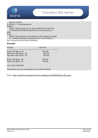 Consultas SQL Server

   @Cost OUTPUT
IF @Cost <= @ComparePrice
BEGIN
   PRINT 'These products can be purchased for less than
   $'+RTRIM(CAST(@ComparePrice AS varchar(20)))+'.'
END
ELSE
   PRINT 'The prices for all products in this category exceed
   $'+ RTRIM(CAST(@ComparePrice AS varchar(20)))+'.'
Eis o conjunto parcial dos resultados:
Exemplo:

Product                                   List Price
-------------------------------------------------- ------------------
Road-750 Black, 58                             539.99
Mountain-500 Silver, 40                         564.99
Mountain-500 Silver, 42                         564.99
...
Road-750 Black, 48                             539.99
Road-750 Black, 52                             539.99

(14 row(s) affected)

These items can be purchased for less than $700.00.


Fonte: http://technet.microsoft.com/en-us/library/ms190669(SQL.100).aspx




Desenvolvido por: Alexandre G. Silva                                       Pág. 18 de 18
TOTVS – ES                                                                 04/09/2010
 