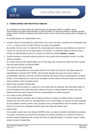 Consultas SQL Server


    2 - TRABALHANDO COM MÚLTIPLAS TABELAS


    As condições de junção podem ser especificadas nas cláusulas FROM ou WHERE, sendo
    recomendado que sejam especificadas na cláusula FROM. As cláusulas WHERE e HAVING também
    podem conter critérios de pesquisa para filtrar ainda mais as linhas selecionadas pelas condições de
    junção.
    As junções podem ser categorizadas como:

   Junções internas (a operação de junção típica como a que usa algum operador de comparação como
    = ou <>). Esses incluem junções naturais e junções por igualdade.
    As junções internas usam um operador de comparação para relacionar duas tabelas com base nos
    valores em colunas comuns de cada tabela. Por exemplo, ao recuperar todas as linhas em que o
    número de identificação do aluno é o mesmo em ambas as tabelas alunos e cursos.
   Junções externas. As junções externas pode ser uma junção externa esquerda, direita ou junção
    externa completa.
    As junções externas são especificadas com um dos seguintes conjuntos de palavras-chave quando
    elas são especificadas na cláusula FROM:
   LEFT JOIN ou LEFT OUTER JOIN
    O conjunto de resultados de uma junção externa inclui todas as linhas de uma tabela esquerda
    especificadas na cláusula LEFT OUTER, não somente aquelas nas quais as colunas unidas se
    correspondem. Quando uma linha na tabela esquerda não possui linhas correspondentes na tabela
    direita, a linha associada ao conjunto de resultados conterá valores nulos para todas as colunas da
    lista de seleção vindos da tabela direita.
   RIGHT JOIN ou RIGHT OUTER JOIN
    Uma junção externa direita é o oposto de uma junção externa esquerda. São retornadas todas as
    linhas da tabela direita. São retornados valores nulos para a tabela esquerda sempre que uma
    tabela direita não possuir alguma linha de correspondência na tabela esquerda.
   FULL JOIN ou FULL OUTER JOIN
    Uma junção externa completa retorna todas as linhas em ambas as tabelas direita e esquerda.
    Sempre que uma linha não tiver correspondência com a outra tabela, as colunas da lista de seleção
    da outra tabela conterão valores nulos. Quando houver correspondência entre as tabelas, todas as
    linhas do conjunto de resultados conterão valores de dados de tabelas base.
   CROSS JOIN
    Uma junção cruzada sem uma cláusula WHERE produz o produto cartesiano das tabelas envolvidas
    na junção. O tamanho do conjunto de resultados do produto cartesiano é o número de linhas na
    primeira tabela multiplicado pelo número de linhas na segunda tabela. O exemplo a seguir mostra
    junção cruzada Transact-SQL.


    Desenvolvido por: Alexandre G. Silva                                                       Pág. 5 de 18
    TOTVS – ES                                                                                 04/09/2010
 