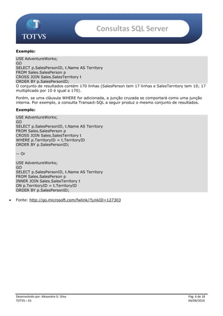 Consultas SQL Server

    Exemplo:
    USE AdventureWorks;
    GO
    SELECT p.SalesPersonID, t.Name AS Territory
    FROM Sales.SalesPerson p
    CROSS JOIN Sales.SalesTerritory t
    ORDER BY p.SalesPersonID;
    O conjunto de resultados contém 170 linhas (SalesPerson tem 17 linhas e SalesTerritory tem 10; 17
    multiplicado por 10 é igual a 170).
    Porém, se uma cláusula WHERE for adicionada, a junção cruzada se comportará como uma junção
    interna. Por exemplo, a consulta Transact-SQL a seguir produz o mesmo conjunto de resultados.
    Exemplo:
    USE AdventureWorks;
    GO
    SELECT p.SalesPersonID, t.Name AS Territory
    FROM Sales.SalesPerson p
    CROSS JOIN Sales.SalesTerritory t
    WHERE p.TerritoryID = t.TerritoryID
    ORDER BY p.SalesPersonID;

    -- Or

    USE AdventureWorks;
    GO
    SELECT p.SalesPersonID, t.Name AS Territory
    FROM Sales.SalesPerson p
    INNER JOIN Sales.SalesTerritory t
    ON p.TerritoryID = t.TerritoryID
    ORDER BY p.SalesPersonID;

   Fonte: http://go.microsoft.com/fwlink/?LinkID=127303




    Desenvolvido por: Alexandre G. Silva                                                    Pág. 6 de 18
    TOTVS – ES                                                                              04/09/2010
 