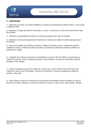 Consultas SQL Server

3 - EXERCÍCIOS

1 - Selecione os nomes, em ordem alfabética, de todos os funcionários da Matriz (filial 1), bem como
o código da filial.

2 - Selecione o código do tipo de movimento, o nome, o valor bruto, numero do movimento e data
de emissão.

3 - Selecione a quantidade de ordem de compras agrupando pelo mês de emissão.

4 - Selecione a soma dos lançamentos financeiros a receber que estão em aberto agrupados por
fornecedor.

5 - Faça uma listagem de produtos contendo o código do produto, nome, unidade de controle,
unidade de venda, unidade de compra de todos os produtos da tabela de produtos. Ordenar os
produtos por código.



6 – Listagem de produtos que foram movimentados no mês de abril de 2005 no movimento de
ordem de compras, trazer o código do produto, nome fantasia, numero do movimento, data de
emissão e valor liquido.



7 – Liste os produtos que tiveram ordem de compra cujo o valor total do item seja maior que
1000(mil), trazer como informação: numero do movimento, numero de sequência, código do
produto, valor total.



8 – listar todas as ordens de compra que não estiverem canceladas e foram emitidas no mês de
fevereiro de 2006, trazendo o numero da ordem de compra, o valor bruto, valor liquido, subtotal.




Desenvolvido por: Alexandre G. Silva                                                      Pág. 7 de 18
TOTVS – ES                                                                                04/09/2010
 