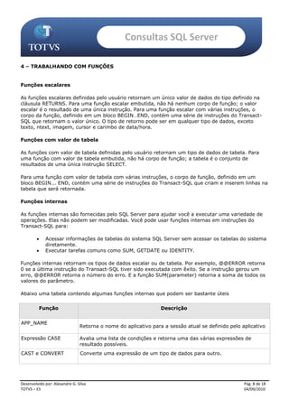 Consultas SQL Server

4 – TRABALHANDO COM FUNÇÕES


Funções escalares

As funções escalares definidas pelo usuário retornam um único valor de dados do tipo definido na
cláusula RETURNS. Para uma função escalar embutida, não há nenhum corpo de função; o valor
escalar é o resultado de uma única instrução. Para uma função escalar com várias instruções, o
corpo da função, definido em um bloco BEGIN…END, contém uma série de instruções do Transact-
SQL que retornam o valor único. O tipo de retorno pode ser em qualquer tipo de dados, exceto
texto, ntext, imagem, cursor e carimbo de data/hora.

Funções com valor de tabela

As funções com valor de tabela definidas pelo usuário retornam um tipo de dados de tabela. Para
uma função com valor de tabela embutida, não há corpo de função; a tabela é o conjunto de
resultados de uma única instrução SELECT.

Para uma função com valor de tabela com várias instruções, o corpo de função, definido em um
bloco BEGIN... END, contém uma série de instruções do Transact-SQL que criam e inserem linhas na
tabela que será retornada.

Funções internas

As funções internas são fornecidas pelo SQL Server para ajudar você a executar uma variedade de
operações. Elas não podem ser modificadas. Você pode usar funções internas em instruções do
Transact-SQL para:

            Acessar informações de tabelas do sistema SQL Server sem acessar os tabelas do sistema
             diretamente.
            Executar tarefas comuns como SUM, GETDATE ou IDENTITY.

Funções internas retornam os tipos de dados escalar ou de tabela. Por exemplo, @@ERROR retorna
0 se a última instrução do Transact-SQL tiver sido executada com êxito. Se a instrução gerou um
erro, @@ERROR retorna o número do erro. E a função SUM(parameter) retorna a soma de todos os
valores do parâmetro.

Abaixo uma tabela contendo algumas funções internas que podem ser bastante úteis


          Função                                                 Descrição


APP_NAME
                                Retorna o nome do aplicativo para a sessão atual se definido pelo aplicativo

Expressão CASE                  Avalia uma lista de condições e retorna uma das várias expressões de
                                resultado possíveis.
CAST e CONVERT                  Converte uma expressão de um tipo de dados para outro.




Desenvolvido por: Alexandre G. Silva                                                               Pág. 8 de 18
TOTVS – ES                                                                                         04/09/2010
 
