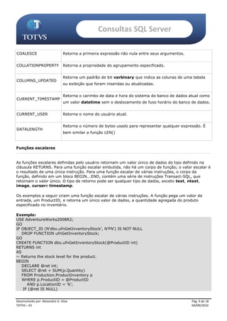 Consultas SQL Server

COALESCE                        Retorna a primeira expressão não nula entre seus argumentos.


COLLATIONPROPERTY               Retorna a propriedade do agrupamento especificado.


                                Retorna um padrão de bit varbinary que indica as colunas de uma tabela
COLUMNS_UPDATED
                                ou exibição que foram inseridas ou atualizadas.


                                Retorna o carimbo de data e hora do sistema do banco de dados atual como
CURRENT_TIMESTAMP
                                um valor datetime sem o deslocamento de fuso horário do banco de dados.


CURRENT_USER                    Retorna o nome do usuário atual.


                                Retorna o número de bytes usado para representar qualquer expressão. É
DATALENGTH
                                bem similar a função LEN()



Funções escalares


As funções escalares definidas pelo usuário retornam um valor único de dados do tipo definido na
cláusula RETURNS. Para uma função escalar embutida, não há um corpo de função; o valor escalar é
o resultado de uma única instrução. Para uma função escalar de várias instruções, o corpo da
função, definido em um bloco BEGIN...END, contém uma série de instruções Transact-SQL, que
retornam o valor único. O tipo de retorno pode ser qualquer tipo de dados, exceto text, ntext,
image, cursore timestamp.

Os exemplos a seguir criam uma função escalar de várias instruções. A função pega um valor de
entrada, um ProductID, e retorna um único valor de dados, a quantidade agregada do produto
especificado no inventário.

Exemplo:
USE AdventureWorks2008R2;
GO
IF OBJECT_ID (N'dbo.ufnGetInventoryStock', N'FN') IS NOT NULL
   DROP FUNCTION ufnGetInventoryStock;
GO
CREATE FUNCTION dbo.ufnGetInventoryStock(@ProductID int)
RETURNS int
AS
-- Returns the stock level for the product.
BEGIN
   DECLARE @ret int;
   SELECT @ret = SUM(p.Quantity)
   FROM Production.ProductInventory p
   WHERE p.ProductID = @ProductID
      AND p.LocationID = '6';
    IF (@ret IS NULL)


Desenvolvido por: Alexandre G. Silva                                                           Pág. 9 de 18
TOTVS – ES                                                                                     04/09/2010
 