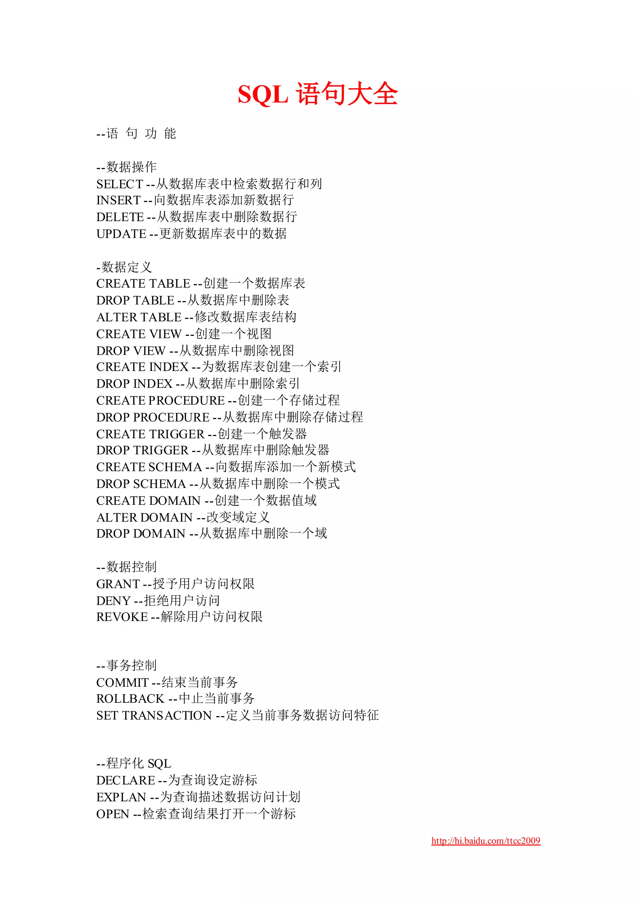SQL 语句大全
--语 句 功 能

--数据操作
SELECT --从数据库表中检索数据行和列
INSERT --向数据库表添加新数据行
DELETE --从数据库表中删除数据行
UPDATE --更新数据库表中的数据

-数据定义
CREATE TABLE --创建一个数据库表
DROP TABLE --从数据库中删除表
ALTER TABLE --修改数据库表结构
CREATE VIEW --创建一个视图
DROP VIEW --从数据库中删除视图
CREATE INDEX --为数据库表创建一个索引
DROP INDEX --从数据库中删除索引
CREATE PROCEDURE --创建一个存储过程
DROP PROCEDURE --从数据库中删除存储过程
CREATE TRIGGER --创建一个触发器
DROP TRIGGER --从数据库中删除触发器
CREATE SCHEMA --向数据库添加一个新模式
DROP SCHEMA --从数据库中删除一个模式
CREATE DOMAIN --创建一个数据值域
ALTER DOMAIN --改变域定义
DROP DOMAIN --从数据库中删除一个域

--数据控制
GRANT --授予用户访问权限
DENY --拒绝用户访问
REVOKE --解除用户访问权限


--事务控制
COMMIT --结束当前事务
ROLLBACK --中止当前事务
SET TRANSACTION --定义当前事务数据访问特征


--程序化 SQL
DECLARE --为查询设定游标
EXPLAN --为查询描述数据访问计划
OPEN --检索查询结果打开一个游标

                                 http://hi.baidu.com/ttcc2009
 