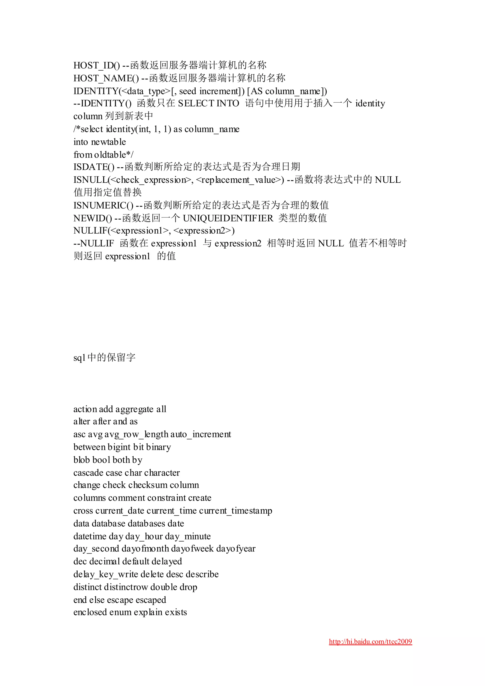 HOST_ID() --函数返回服务器端计算机的名称
HOST_NAME() --函数返回服务器端计算机的名称
IDENTITY(<data_type>[, seed increment]) [AS column_name])
--IDENTITY() 函数只在 SELECT INTO 语句中使用用于插入一个 identity
column 列到新表中
/*select identity(int, 1, 1) as column_name
into newtable
from oldtable*/
ISDATE() --函数判断所给定的表达式是否为合理日期
ISNULL(<check_expression>, <replacement_value>) --函数将表达式中的 NULL
值用指定值替换
ISNUMERIC() --函数判断所给定的表达式是否为合理的数值
NEWID() --函数返回一个 UNIQUEIDENTIFIER 类型的数值
NULLIF(<expression1>, <expression2>)
--NULLIF 函数在 expression1 与 expression2 相等时返回 NULL 值若不相等时
则返回 expression1 的值




sql 中的保留字




action add aggregate all
alter after and as
asc avg avg_row_length auto_increment
between bigint bit binary
blob bool both by
cascade case char character
change check checksum column
columns comment constraint create
cross current_date current_time current_timestamp
data database databases date
datetime day day_hour day_minute
day_second dayofmonth dayofweek dayofyear
dec decimal default delayed
delay_key_write delete desc describe
distinct distinctrow double drop
end else escape escaped
enclosed enum explain exists

                                                    http://hi.baidu.com/ttcc2009
 