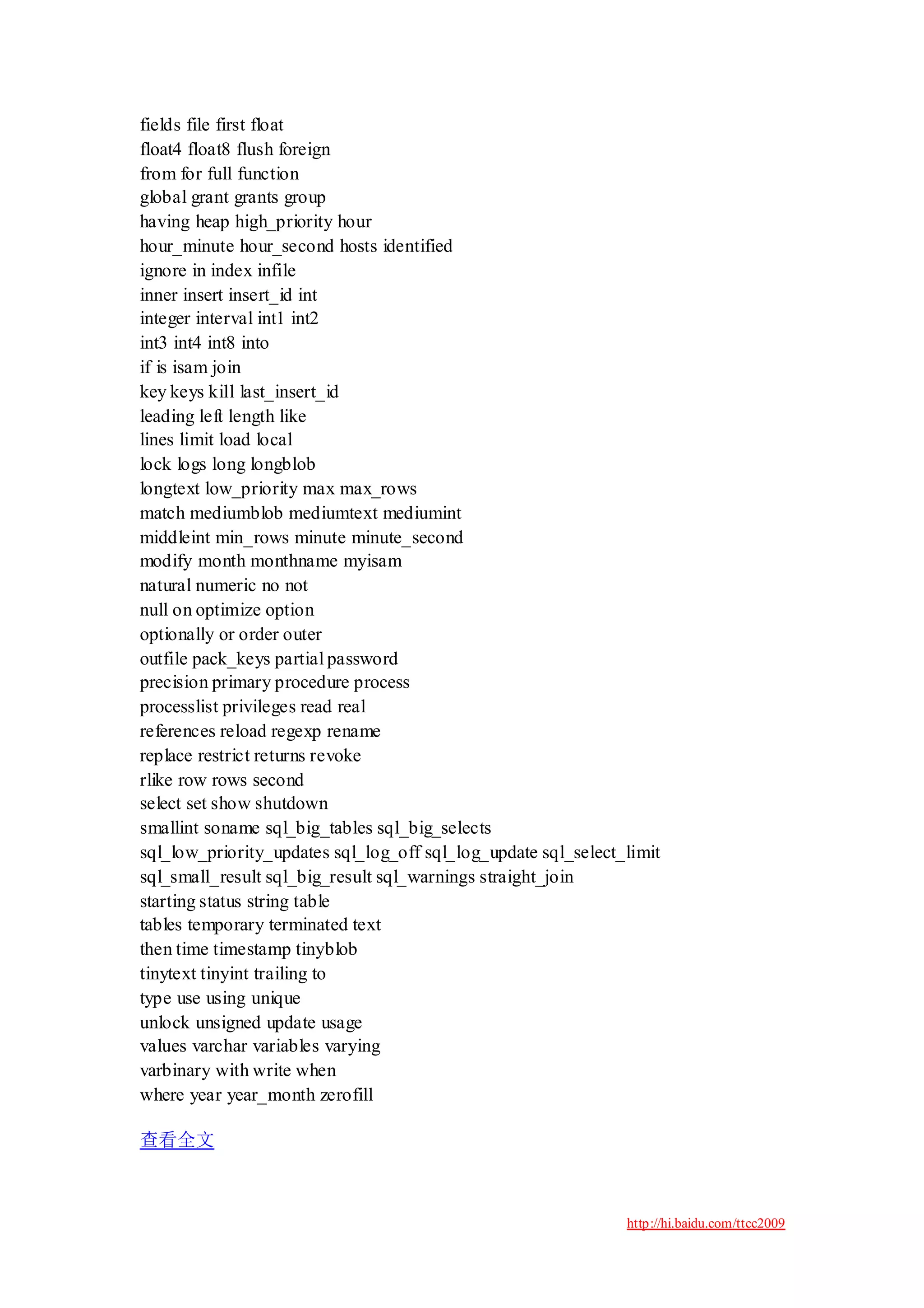fields file first float
float4 float8 flush foreign
from for full function
global grant grants group
having heap high_priority hour
hour_minute hour_second hosts identified
ignore in index infile
inner insert insert_id int
integer interval int1 int2
int3 int4 int8 into
if is isam join
key keys kill last_insert_id
leading left length like
lines limit load local
lock logs long longblob
longtext low_priority max max_rows
match mediumblob mediumtext mediumint
middleint min_rows minute minute_second
modify month monthname myisam
natural numeric no not
null on optimize option
optionally or order outer
outfile pack_keys partial password
precision primary procedure process
processlist privileges read real
references reload regexp rename
replace restrict returns revoke
rlike row rows second
select set show shutdown
smallint soname sql_big_tables sql_big_selects
sql_low_priority_updates sql_log_off sql_log_update sql_select_limit
sql_small_result sql_big_result sql_warnings straight_join
starting status string table
tables temporary terminated text
then time timestamp tinyblob
tinytext tinyint trailing to
type use using unique
unlock unsigned update usage
values varchar variables varying
varbinary with write when
where year year_month zerofill

查看全文



                                                               http://hi.baidu.com/ttcc2009
 