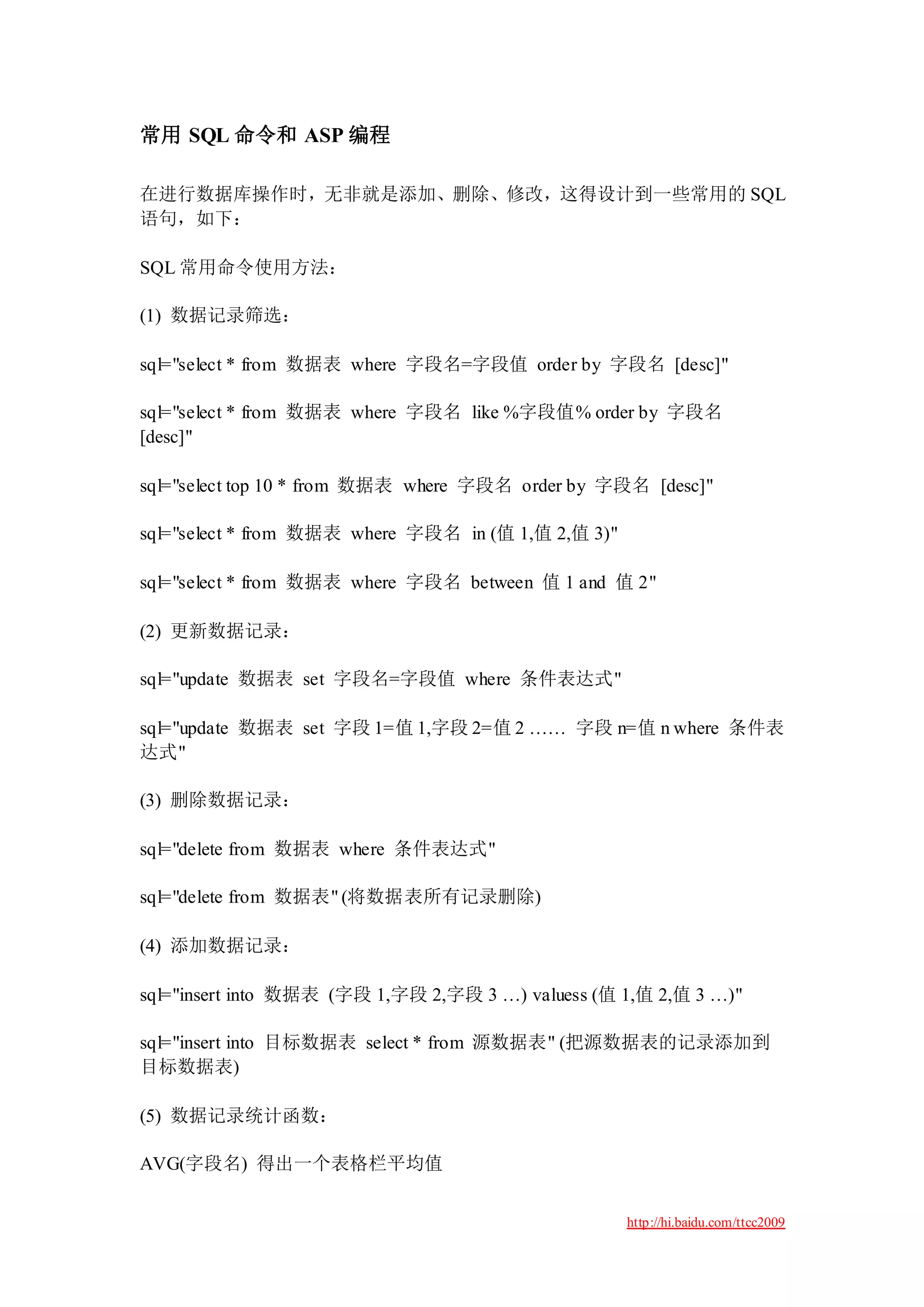 常用 SQL 命令和 ASP 编程

在进行数据库操作时，无非就是添加、删除、修改，这得设计到一些常用的 SQL
语句，如下：

SQL 常用命令使用方法：

(1) 数据记录筛选：

sql="select * from 数据表 where 字段名=字段值 order by 字段名 [desc]"

sql="select * from 数据表 where 字段名 like %字段值% order by 字段名
[desc]"

sql="select top 10 * from 数据表 where 字段名 order by 字段名 [desc]"

sql="select * from 数据表 where 字段名 in (值 1,值 2,值 3)"

sql="select * from 数据表 where 字段名 between 值 1 and 值 2"

(2) 更新数据记录：

sql="update 数据表 set 字段名=字段值 where 条件表达式"

sql="update 数据表 set 字段 1=值 1,字段 2=值 2 …… 字段 n=值 n where 条件表
达式"

(3) 删除数据记录：

sql="delete from 数据表 where 条件表达式"

sql="delete from 数据表" (将数据表所有记录删除)

(4) 添加数据记录：

sql="insert into 数据表 (字段 1,字段 2,字段 3 …) valuess (值 1,值 2,值 3 …)"

sql="insert into 目标数据表 select * from 源数据表" (把源数据表的记录添加到
目标数据表)

(5) 数据记录统计函数：

AVG(字段名) 得出一个表格栏平均值


                                                     http://hi.baidu.com/ttcc2009
 